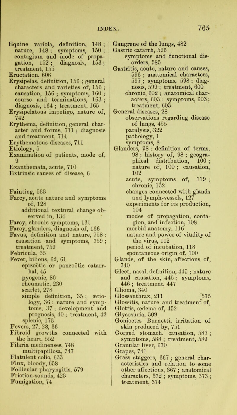 Equine variola, definition, 148 ; nature, 148 ; symptoms, 150 ; contagium and mode of propa- gation, 152 ; diagnosis, 153; treatment, 155 Eructation, 608 Erysipelas, definition, 156 ; general characters and varieties of, 156 ; causation, 156 ; symptoms, 160 ; course and terminations, 163 ; diagnosis, 164 ; treatment, 165 Erysipelatous impetigo, nature of, 742 Erythema, definition, general char- acter and forms, 711 ; diagnosis and treatment, 714 Erythematous diseases, 711 Etiology, 5 Examination of patients, mode of, 9 Exanthemata, acute, 710 Extrinsic causes of disease, 6 Fainting, 533 Farcy, acute nature and symptoms of, 128 additional textural change ob- served in, 134 Farcy, chronic symptoms, 131 Farcy, glanders, diagnosis of, 136 Favus, definition and nature, 758 : causation and symptoms, 759 ; treatment, 759 Febricula, 35 Fever, bilious, 62, 61 epizootic or panzootic catarr- hal, 45 pyogenic, 80 rheumatic, 230 scarlet, 278 simple definition, 35 ; setio- logy, 36 ; nature and symp- toms, 37 ; development and prognosis, 40 ; treatment, 42 splenic, 173 Fevers, 27, 28, 36 Fibroid growths connected with the heart, 552 Filaria medinenses, 748 multipapillosa, 747 Flatulent colic, 633 Flux, bloody, 658 Follicular pharyngitis, 579 Friction-sounds, 423 Fumigation, 74 Gangrene of the lungs, 482 Gastric catarrh, 596 symptoms and functional dis- orders, 585 Gastritis, acute, nature and causes, 596 ; anatomical characters, 597 ; symptoms, 598 ; diag- nosis, 599 ; treatment, 600 chronic, 602 ; anatomical char- acters, 603 ; symptoms, 603 'T treatment, 603 General diseases, 28 observations regarding disease of lungs, 455 paralysis, 322 pathology, 1 symptoms, 8 Glanders, 98 : definition of terms, 98 ; history of, 98 ; geogra- phical distribution, 100 ; nature of, 100 ; causation, 102 acute, symptoms of, 119 ; chronic, 132 changes connected with glands and lymph-vessels, 127 experiments for its production, 104 modes of propagation, conta- gion, and infection, 108 morbid anatomy, 116 nature and power of vitality of the virus, 112 period of incubation, 118 spontaneous origin of, 100 Glands, of the skin, affections of, 740 Gleet, nasal, definition, 445 ; nature and causation, 445; symptoms, 446 ; treatment, 447 Glioma, 340 Glossanthrax, 211 [575 Glossitis, nature and treatment of, Glottis, oedema of, 452 Glycosuria, 309 Gonioctes JBurnetti, irritation of skin produced by, 751 Gorged stomach, causation, 587 ; symptoms, 588 ; treatment, 589 Granular liver, 670 Grapes, 741 Grass staggers, 367 ; general char- acteristics and relation to some other affections, 367 ; anatomical characters, 372 ; symptoms, 373 ; treatment, 374