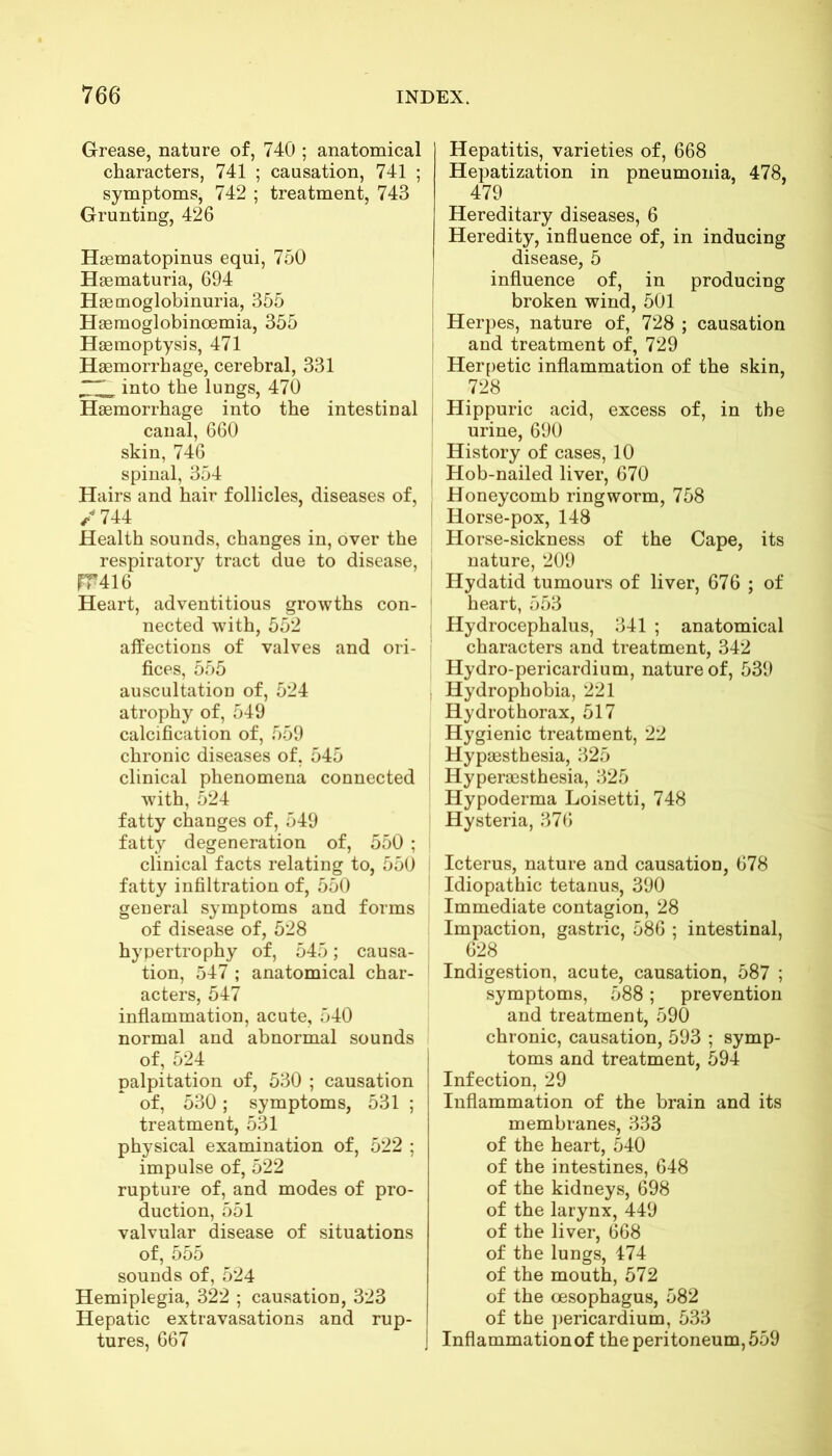 Grease, nature of, 740 ; anatomical characters, 741 ; causation, 741 ; symptoms, 742 ; treatment, 743 Grunting, 426 Hsematopinus equi, 750 Hsematuria, 694 Hsemoglobinuria, 355 Hsemoglobinoemia, 355 Haemoptysis, 471 Haemorrhage, cerebral, 331 into the lungs, 470 Haemorrhage into the intestinal canal, 660 skin, 746 spinal, 354 Hairs and hair follicles, diseases of, / 744 Health sounds, changes in, over the respiratory tract due to disease, fT 416 Heart, adventitious growths con- nected with, 552 affections of valves and ori- fices, 555 auscultation of, 524 atrophy of, 549 calcification of, 559 chronic diseases of, 545 clinical phenomena connected with, 524 fatty changes of, 549 fatty degeneration of, 550 ; clinical facts relating to, 550 fatty infiltration of, 550 general symptoms and forms of disease of, 528 hypertrophy of, 545; causa- tion, 547 ; anatomical char- acters, 547 inflammation, acute, 540 normal and abnormal sounds of, 524 palpitation of, 530 ; causation of, 530; symptoms, 531 ; treatment, 531 physical examination of, 522 ; impulse of, 522 rupture of, and modes of pro- duction, 551 valvular disease of situations of, 555 sounds of, 524 Hemiplegia, 322 ; causation, 323 Hepatic extravasations and rup- tures, 667 Hepatitis, varieties of, 668 Hepatization in pneumonia, 478, 479 Hereditary diseases, 6 Heredity, influence of, in inducing disease, 5 influence of, in producing broken wind, 501 Herpes, nature of, 728 ; causation i and treatment of, 729 Herpetic inflammation of the skin, 728 Hippuric acid, excess of, in the urine, 690 History of cases, 10 Hob-nailed liver, 670 Honeycomb ringworm, 758 Horse-pox, 148 Horse-sickness of the Cape, its nature, 209 Hydatid tumours of liver, 676 ; of heart, 553 Hydrocephalus, 341 ; anatomical characters and treatment, 342 Hydro-pericardium, nature of, 539 Hydrophobia, 221 Hydrothorax, 517 Hygienic treatment, 22 Hypsesthesia, 325 Hyperaesthesia, 325 Hypoderma Loisetti, 748 Hysteria, 376 Icterus, nature and causation, 678 Idiopathic tetanus, 390 Immediate contagion, 28 Impaction, gastric, 586 ; intestinal, 628 Indigestion, acute, causation, 587 ; symptoms, 588; prevention and treatment, 590 chronic, causation, 593 ; symp- toms and treatment, 594 Infection, 29 Inflammation of the brain and its membranes, 333 of the heart, 540 of the intestines, 648 of the kidneys, 698 of the larynx, 449 of the liver, 668 of the lungs, 474 of the mouth, 572 of the oesophagus, 582 of the pericardium, 533 J Inflammation of the peritoneum, 559