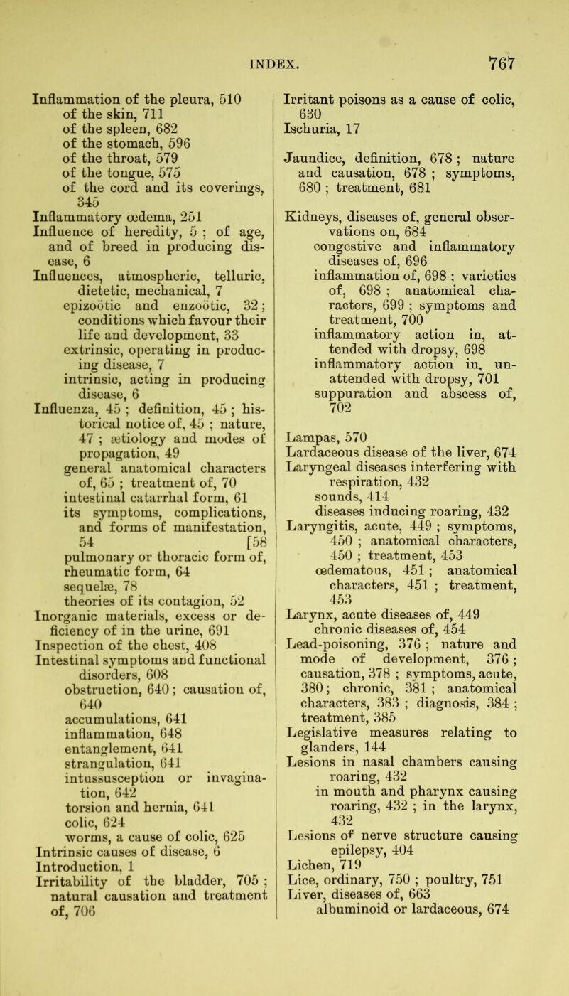 Inflammation of the pleura, 510 of the skin, 711 of the spleen, 682 of the stomach, 596 of the throat, 579 of the tongue, 575 of the cord and its coverings, 345 Inflammatory oedema, 251 Influence of heredity, 5 ; of age, and of breed in producing dis- ease, 6 Influences, atmospheric, telluric, dietetic, mechanical, 7 epizootic and enzootic, 32; conditions which favour their life and development, 33 extrinsic, operating in produc- ing disease, 7 intrinsic, acting in producing disease, 6 Influenza, 45 ; definition, 45 ; his- torical notice of, 45 ; nature, 47 ; aetiology and modes of propagation, 49 general anatomical characters of, 65 ; treatment of, 70 intestinal catarrhal form, 61 its symptoms, complications, and forms of manifestation, 54 [58 pulmonary or thoracic form of, rheumatic form, 64 sequelae, 78 theories of its contagion, 52 Inorganic materials, excess or de- ficiency of in the urine, 691 Inspection of the chest, 408 Intestinal symptoms and functional disorders, 608 obstruction, 640; causation of, 640 accumulations, 641 inflammation, 648 entanglement, 641 strangulation, 641 intussusception or invagina- tion, 642 torsion and hernia, 641 colic, 624 worms, a cause of colic, 625 Intrinsic causes of disease, 6 Introduction, 1 Irritability of the bladder, 705 ; natural causation and treatment of, 706 Irritant poisons as a cause of colic, 630 Ischuria, 17 Jaundice, definition, 678 ; nature and causation, 678 ; symptoms, 680 ; treatment, 681 Kidneys, diseases of, general obser- vations on, 684 congestive and inflammatory diseases of, 696 inflammation of, 698 ; varieties of, 698 ; anatomical cha- racters, 699 ; symptoms and treatment, 700 inflammatory action in, at- tended with dropsy, 698 inflammatory action in, un- attended with dropsy, 701 suppuration and abscess of, 702 Lampas, 570 Lardaceous disease of the liver, 674 Laryngeal diseases interfering with respiration, 432 sounds, 414 diseases inducing roaring, 432 Laryngitis, acute, 449 ; symptoms, 450 ; anatomical characters, 450 ; treatment, 453 oedematous, 451 ; anatomical characters, 451 ; treatment, 453 Larynx, acute diseases of, 449 chronic diseases of, 454 Lead-poisoning, 376 ; nature and mode of development, 376; causation, 378 ; symptoms, acute, 380; chronic, 381 ; anatomical characters, 383 ; diagnosis, 384 ; treatment, 385 Legislative measures relating to glanders, 144 Lesions in nasal chambers causing roaring, 432 in mouth and pharynx causing roaring, 432 ; in the larynx, 432 Lesions of nerve structure causing epilepsy, 404 Lichen, 719 Lice, ordinary, 750 ; poultry, 751 Liver, diseases of, 663 albuminoid or lardaceous, 674