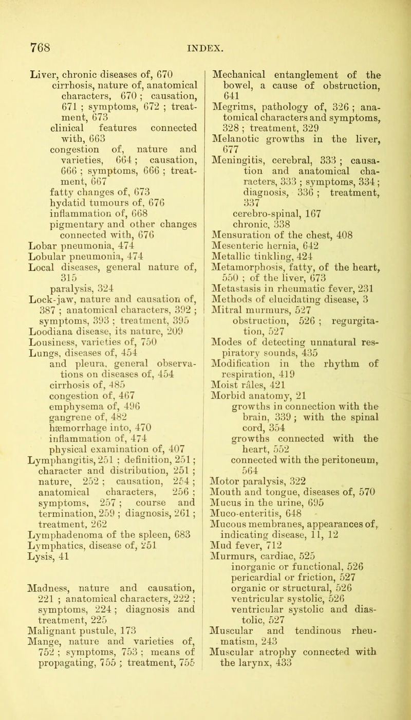 Liver, chronic diseases of, 670 cirrhosis, nature of, anatomical characters, 670; causation, 671 ; symptoms, 672 ; treat- ment, 673 clinical features connected with, 663 congestion of, nature and varieties, 664; causation, 666 ; symptoms, 666 ; treat- ment, 667 fatty changes of, 673 hydatid tumours of, 676 inflammation of, 668 pigmentary and other changes connected with, 676 Lobar pneumonia, 474 Lobular pneumonia, 474 Local diseases, general nature of, 315 paralysis, 324 Lock-jaw, nature and causation of, 387 ; anatomical characters, 392 ; symptoms, 393 ; treatment, 395 Loodiana disease, its nature, 209 Lousiness, varieties of, 750 Lungs, diseases of, 454 and pleura, general observa- tions on diseases of, 454 cirrhosis of, 485 congestion of, 467 emphysema of, 496 gangrene of, 482 haemorrhage into, 470 inflammation of, 474 physical examination of, 407 Lymphangitis, 251 ; definition, 251; character and distribution, 251 ; nature, 252 ; causation, 254; anatomical characters, 256 ; symptoms, 257; course and termination, 259 ; diagnosis, 261 ; treatment, 262 Lymphadenoma of the spleen, 683 Lymphatics, disease of, 251 Lysis, 41 Madness, nature and causation, 221 ; anatomical characters, 222 ; symptoms, 224; diagnosis and treatment, 225 Malignant pustule, 173 Mange, nature and varieties of, 752 ; symptoms, 753 ; means of propagating, 755 ; treatment, 755 Mechanical entanglement of the bowel, a cause of obstruction, 641 Megrims, pathology of, 326 ; ana- tomical characters and symptoms, 328 ; treatment, 329 Melanotic growths in the liver, 677 Meningitis, cerebral, 333 ; causa- tion and anatomical cha- racters, 333 ; symptoms, 334 ; diagnosis, 336 ; treatment, 337 cerebro-spinal, 167 chronic, 338 Mensuration of the chest, 408 Mesenteric hernia, 642 Metallic tinkling, 424 Metamorphosis, fatty, of the heart, 550 ; of the liver, 673 ! Metastasis in rheumatic fever, 231 Methods of elucidating disease, 3 I Mitral murmurs, 527 obstruction, 526 ; regurgita- tion, 527 Modes of detecting unnatural res- piratory sounds, 435 Modification in the rhythm of respiration, 419 Moist rales, 421 Morbid anatomy, 21 growths in connection with the brain, 339; with the spinal cord, 354 growths connected with the heart, 552 connected with the peritoneum, 564 Motor paralysis, 322 Mouth and tongue, diseases of, 570 Mucus in the urine, 695 Muco-enteritis, 648 Mucous membranes, appearances of, indicating disease, 11, 12 Mud fever, 712 Murmurs, cardiac, 525 inorganic or functional, 526 pericardial or friction, 527 organic or structural, 526 ventricular systolic, 526 ventricular systolic and dias- tolic, 527 Muscular and tendinous rheu- matism, 243 Muscular atrophy connected with the larynx, 433