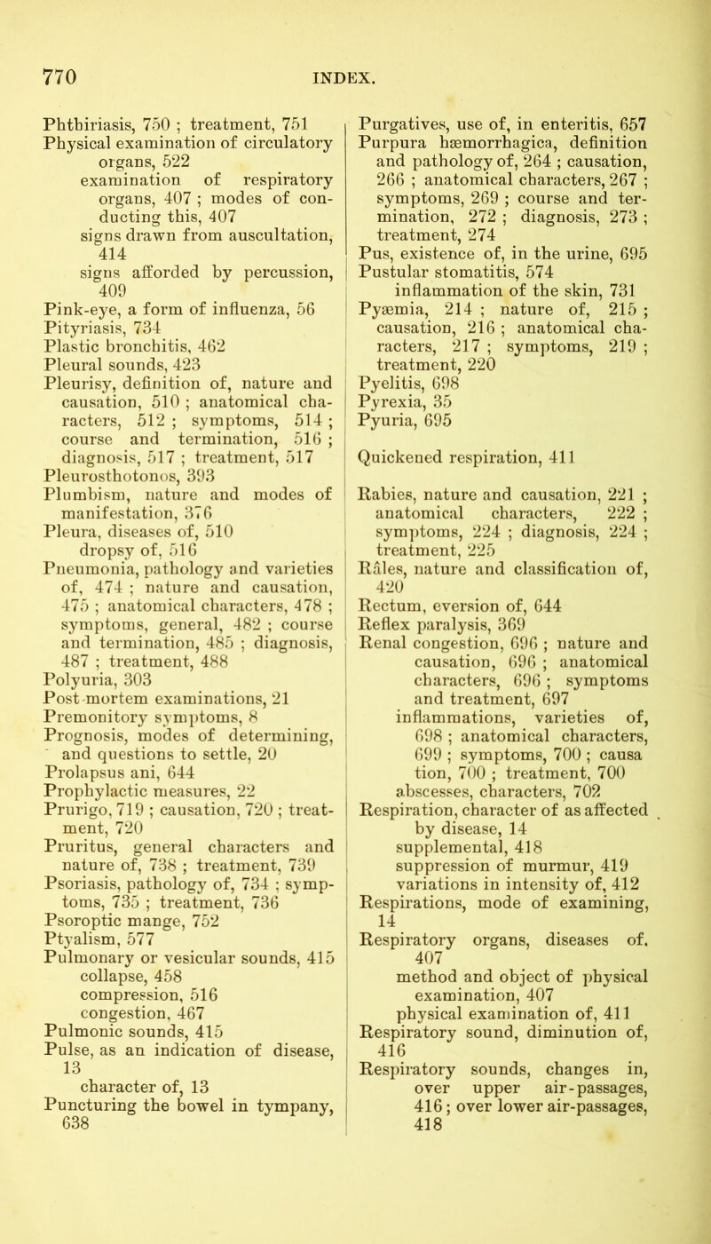 Phthiriasis, 750 ; treatment, 751 Physical examination of circulatory organs, 522 examination of respiratory organs, 407 ; modes of con- ducting this, 407 signs drawn from auscultation, 414 signs aiforded by percussion, 409 Pink-eye, a form of influenza, 56 Pityriasis, 734 Plastic bronchitis, 462 Pleural sounds, 423 Pleurisy, definition of, nature and causation, 510 ; anatomical cha- racters, 512 ; symptoms, 514 ; course and termination, 516 ; diagnosis, 517 ; treatment, 517 Pleurosthotonos, 393 Plumbism, nature and modes of manifestation, 376 Pleura, diseases of, 510 dropsy of, 516 Pneumonia, pathology and varieties of, 474 ; nature and causation, 475 ; anatomical characters, 478 ; symptoms, general, 482 ; course and termination, 485 ; diagnosis, 487 ; treatment, 488 Polyuria, 303 Post mortem examinations, 21 Premonitory symptoms, 8 Prognosis, modes of determining, and questions to settle, 20 Prolapsus ani, 644 Prophylactic measures, 22 Prurigo, 719 ; causation, 720 ; treat- ment, 720 Pruritus, general characters and nature of, 738 ; treatment, 739 Psoriasis, pathology of, 734 ; symp- toms, 735 ; treatment, 736 Psoroptic mange, 752 Ptyalism, 577 Pulmonary or vesicular sounds, 415 collapse, 458 compression, 516 congestion, 467 Pulmonic sounds, 415 Pulse, as an indication of disease, 13 character of, 13 Puncturing the bowel in tympany, 638 Purgatives, use of, in enteritis, 657 Purpura hsemorrhagica, definition and pathology of, 264 ; causation, 266 ; anatomical characters, 267 ; symptoms, 269 ; course and ter- mination, 272 ; diagnosis, 273 ; treatment, 274 Pus, existence of, in the urine, 695 | Pustular stomatitis, 574 inflammation of the skin, 731 Pyaemia, 214 ; nature of, 215 ; causation, 216 ; anatomical cha- racters, 217 ; symptoms, 219 ; treatment, 220 : Pyelitis, 698 Pyrexia, 35 ! Pyuria, 695 Quickened respiration, 411 Rabies, nature and causation, 221 ; anatomical characters, 222 ; symptoms, 224 ; diagnosis, 224 ; treatment, 225 Rales, nature and classification of, 420 Rectum, eversion of, 644 I Reflex paralysis, 369 Renal congestion, 696 ; nature and causation, 696 ; anatomical characters, 696 ; symptoms and treatment, 697 inflammations, varieties of, 698 ; anatomical characters, 699 ; symptoms, 700 ; causa tion, 700 ; treatment, 700 abscesses, characters, 702 I Respiration, character of as affected by disease, 14 supplemental, 418 suppression of murmur, 419 variations in intensity of, 412 Respirations, mode of examining, i 14 • Respiratory organs, diseases of. 407 method and object of physical examination, 407 physical examination of, 411 Respiratory sound, diminution of, j 416 Respiratory sounds, changes in, over upper air-passages, 416; over lower air-passages, 418