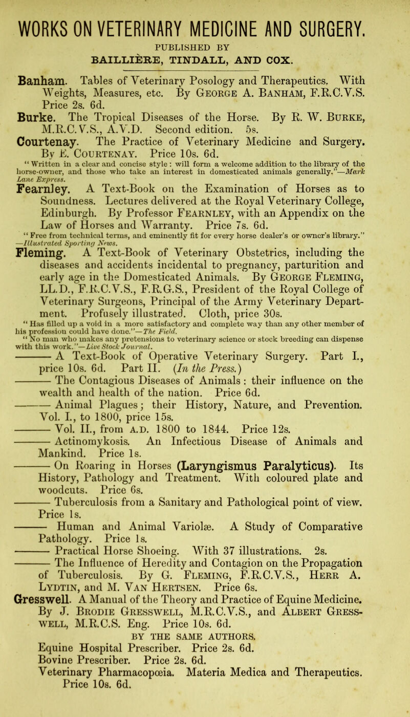 WORKS ON VETERINARY MEDICINE AND SURGERY. PUBLISHED BY BAILLIERE, TINDALL, AND COX. Banham. Tables of Veterinary Posology and Therapeutics. With Weights, Measures, etc. By George A. Banham, F.R.C.V.S. Price 2s. 6d. Burke. The Tropical Diseases of the Horse. By R. W. Burke, M.R.C. V.S., A.V.D. Second edition. 5s. Courtenay. The Practice of Veterinary Medicine and Surgery. By E. Courtenay. Price 10s. 6d. “ Written in a clear and concise style : will form a welcome addition to the library of the horse-owner, and those who take an interest in domesticated animals generally.”—Mark Lane Express. Fearnley. A Text-Book on the Examination of Horses as to Soundness. Lectures delivered at the Royal Veterinary College, Edinburgh. By Professor Fearnley, with an Appendix on the Law of Horses and Warranty. Price 7s. 6d. “ Free from technical terms, and eminently fit for every horse dealer’s or owner’s library.” —Illustrated Sporting News. Fleming. A Text-Book of Veterinary Obstetrics, including the diseases and accidents incidental to pregnancy, parturition and early age in the Domesticated Animals. By George Fleming, LL.D., F.R.C.V.S., F.R.G.S., President of the Royal College of Veterinary Surgeons, Principal of the Army Veterinary Depart- ment. Profusely illustrated. Cloth, price 30s. “ Has filled up a void in a more satisfactory and complete way than any other member of his profession could have done.”—The Field. “No man who makes any pretensions to veterinary science or stock breeding can dispense with this work .’’—Livestock Journal. A Text-Book of Operative Veterinary Surgery. Part I., price 10s. 6d. Part II. {In the Press.) The Contagious Diseases of Animals: their influence on the wealth and health of the nation. Price 6d. Animal Plagues; their History, Nature, and Prevention. Vol. I., to 1800, price 15s. Vol. II., from a.d. 1800 to 1844. Price 12s. Actinomykosis. An Infectious Disease of Animals and Mankind. Price Is. On Roaring in Horses (Laryngismus Paralyticus). Its History, Pathology and Treatment. With coloured plate and woodcuts. Price 6s. Tuberculosis from a Sanitary and Pathological point of view. Price Is. Human and Animal Variolse. A Study of Comparative Pathology. Price 1 s. Practical Horse Shoeing. With 37 illustrations. 2s. The Influence of Heredity and Contagion on the Propagation of Tuberculosis. By G. Fleming, F.R.C.V.S., Herr A. Lydtin, and M. Van Hertsen. Price 6s. Gresswell. A Manual of the Theory and Practice of Equine Medicine. By J. Brodie Gresswell, M.R.C.V.S., and Albert Gress- well, M.R.C.S. Eng. Price 10s. 6d. BY THE SAME AUTHORS. Equine Hospital Prescriber. Price 2s. 6d. Bovine Prescriber. Price 2s. 6d. Veterinary Pharmacopoeia. Materia Medica and Therapeutics. Price 10s. 6d.