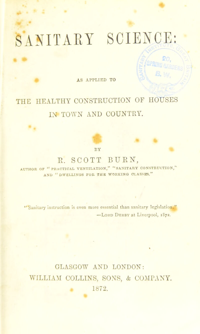 SANITARY SCIENCE: | • m AS APPLIED TO THE HEALTHY CONSTRUCTION OF HOUSES IN TOWN AND COUNTRY. • % BY % P. SCOTT BURN, AUTHOR OF “ PRACTICAL VENTILATION,” “SANITARY CONSTRUCTION,” AND “ DWELLINGS FOR THE WORKING CLASSES.” “Sanitary instruction is even more essential than sanitary legislation —Lord Derby at Liverpool, 1872. GLASGOW AND LONDON: WILLIAM COLLINS, SONS, & COMPANY. * 1872.
