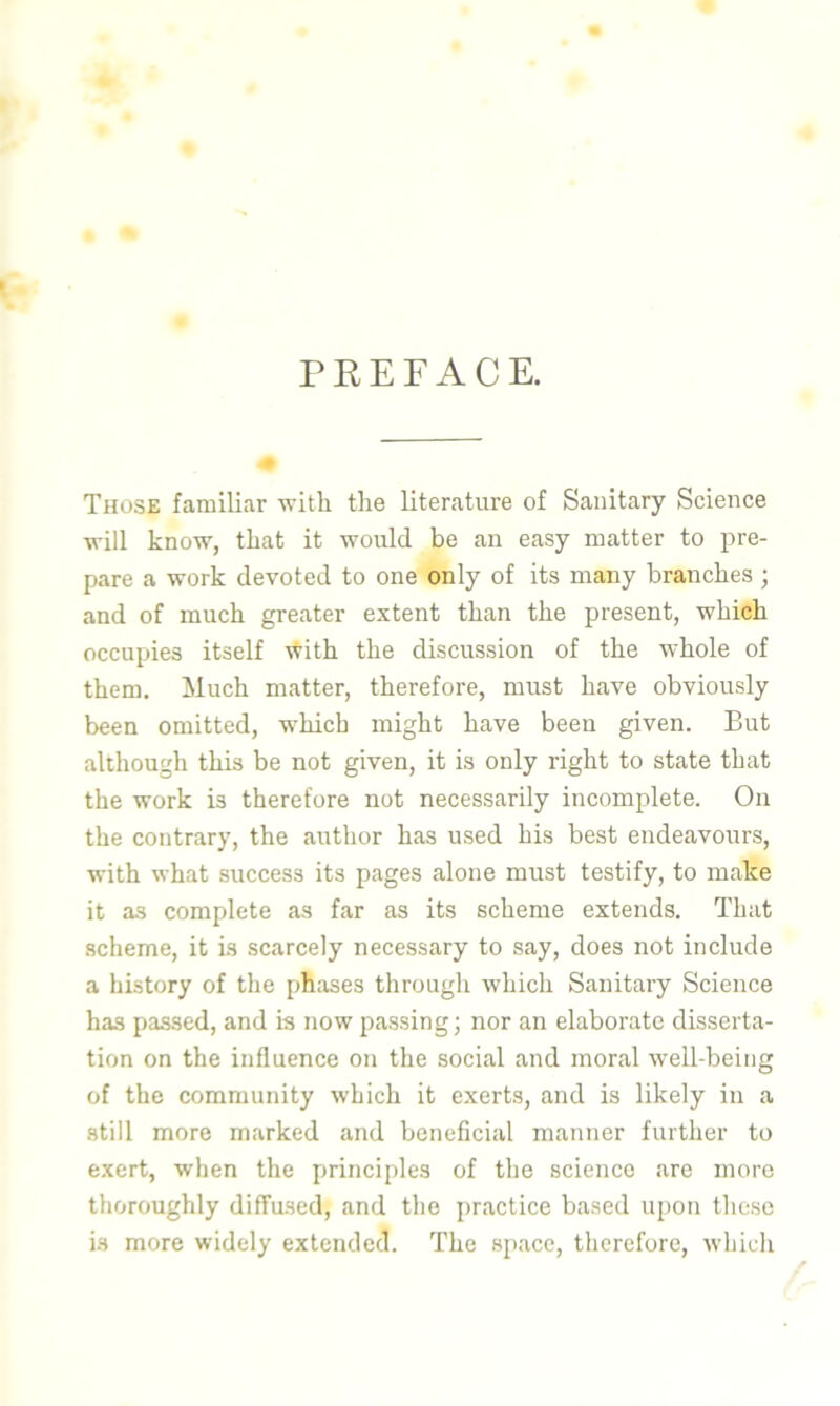 PREFACE. Those familiar with the literature of Sanitary Science will know, that it would be an easy matter to pre- pare a work devoted to one only of its many branches ; and of much greater extent than the present, which occupies itself with the discussion of the whole of them. Much matter, therefore, must have obviously been omitted, which might have been given. But although this be not given, it is only right to state that the work is therefore not necessarily incomplete. On the contrary, the author has used his best endeavours, with what success its pages aloue must testify, to make it as complete as far as its scheme extends. That scheme, it is scarcely necessary to say, does not include a history of the phases through which Sanitary Science has passed, and is now passing; nor an elaborate disserta- tion on the influence on the social and moral well-being of the community which it exerts, and is likely in a still more marked and beneficial manner further to exert, when the principles of the science are more thoroughly diffused, and the practice based upon these is more widely extended. The space, therefore, which