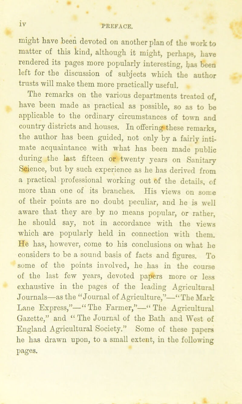 might have been devoted on another plan of the work to matter of this kind, although it might, perhaps, have rendered its pages more popularly interesting, ijas been left for the discussion of subjects which the author trusts will make them more practically useful. The remarks on the various departments treated of, have been made as practical as possible, so as to be applicable to the ordinary circumstances of town and country districts and houses. In offering»these remarks, the author has been guided, not only by a fairly inti- mate acquaintance with what has been made public during the last fifteen or twenty years on Sanitary Science, but by such experience as he has derived from a practical professional working out of the details, of more than one of its branches. His views on some of their points are no doubt peculiar, and he is well aware that they are by no means popular, or rather, he should say, not in accordance with the views which are popularly held in connection with them. He has, however, come to his conclusions on what he considers to be a sound basis of facts and figures. To some of the points involved, he has in the course of the last few years, devoted papers more or less exhaustive in the pages of the leading Agricultural Journals—as the “Journal of Agriculture,7’—“The Mark Lane Express,”—“ The Farmer,”—“ The Agricultural Gazette, and “ The Journal of the Bath and West of England Agricultural Society.” Some of these papers he has drawn upon, to a small extent, in the following pages.