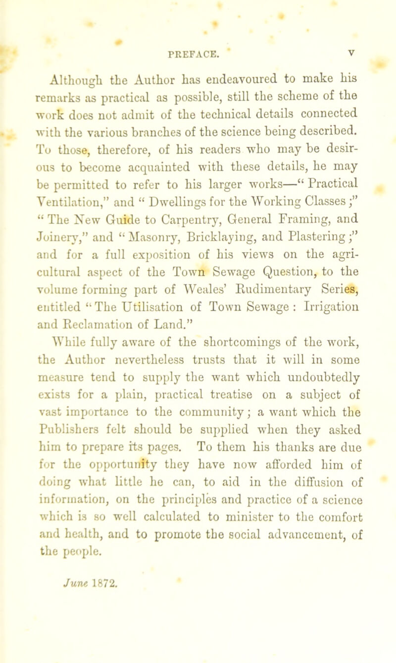 Although the Author has endeavoured to make his remarks as practical as possible, still the scheme of the work does not admit of the technical details connected with the various branches of the science being described. To those, therefore, of his readers who may be desir- ous to become acquainted with these details, he may be permitted to refer to his larger works—“ Practical Ventilation,” and “ Dwellings for the Working Classes “ The New Guide to Carpentry, General Framing, and Joinery,” and “ Masonry, Bricklaying, and Plastering and for a full exposition of his views on the agri- cultural aspect of the Town Sewage Question, to the volume forming part of Weales’ Rudimentary Series, entitled “The Utilisation of Town Sewage: Irrigation and Reclamation of Land.” While fully aware of the shortcomings of the work, the Author nevertheless trusts that it will in some measure tend to supply the want which undoubtedly exists for a plain, practical treatise on a subject of vast importance to the community; a want which the Publishers felt should be supplied when they asked him to prepare its pages. To them his thanks are due for the opportunity they have now afforded him of doing what little he can, to aid in the diffusion of information, on the principles and practice of a science which is so well calculated to minister to the comfort and health, and to promote the social advancement, of the people. June 1872.