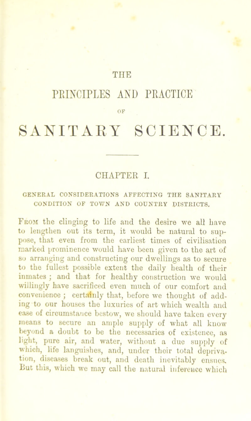 THE PRINCIPLES AND PRACTICE OF SANITARY SCIENCE. CHAPTER I. GENERAL CONSIDERATIONS AFFECTING THE SANITARY CONDITION OF TOWN AND COUNTRY DISTRICTS. From the clinging to life and the desire we all have to lengthen out its term, it would be natural to sup- pose, that even from the earliest times of civilisation marked prominence would have been given to the art of so arranging and constructing our dwellings as to secure to the fullest possible extent the daily health of their inmates • and that for healthy construction we -would willingly have sacrificed even much of our comfort and convenience ; certainly that, before we thought of add- ing to our houses the luxuries of art which wealth and ease of circumstance bestowr, we should have taken every means to secure an ample supply of what all know beyond a doubt to be the necessaries of existence, as light, pure air, and water, without a due supply of which, life languishes, and, under their total depriva- tion, diseases break out, and death inevitably ensues. Rut this, which we may call the natural inference which