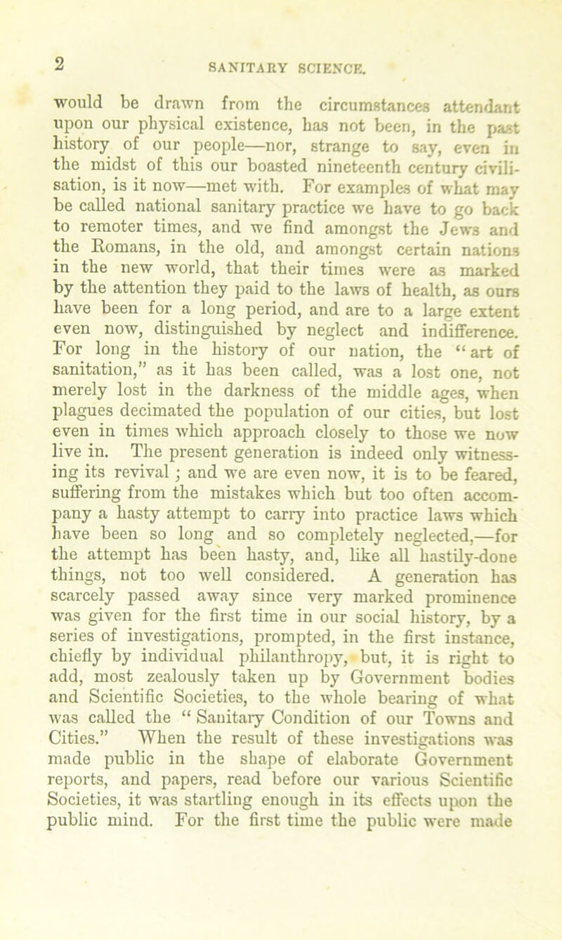 would be drawn from the circumstances attendant upon our physical existence, has not been, in the past history of our people—nor, strange to say, even in the midst of this our boasted nineteenth century civili- sation, is it now—met with. For examples of what may be called national sanitary practice we have to go back to remoter times, and we find amongst the Jew3 and the Romans, in the old, and amongst certain nations in the new world, that their times were as marked by the attention they paid to the laws of health, as ours have been for a long period, and are to a large extent even now, distinguished by neglect and indifference. For long in the history of our nation, the “art of sanitation,” as it has been called, was a lost one, not merely lost in the darkness of the middle ages, when plagues decimated the population of our cities, but lost even in times which approach closely to those we now live in. The present generation is indeed only witness- ing its revival; and we are even now, it is to be feared, suffering from the mistakes which but too often accom- pany a hasty attempt to carry into practice laws which have been so long and so completely neglected,—for the attempt has been hasty, and, like all hastily-done things, not too well considered. A generation has scarcely passed away since very marked prominence was given for the first time in our social history, by a series of investigations, prompted, in the first instance, chiefly by individual philanthropy, but, it is right to add, most zealously taken up by Government bodies and Scientific Societies, to the whole bearing of what was called the “ Sanitary Condition of our Towns and Cities.” When the result of these investigations was made public in the shape of elaborate Government reports, and papers, read before our various Scientific Societies, it was startling enough in its effects upon the public mind. For the first time the public were made