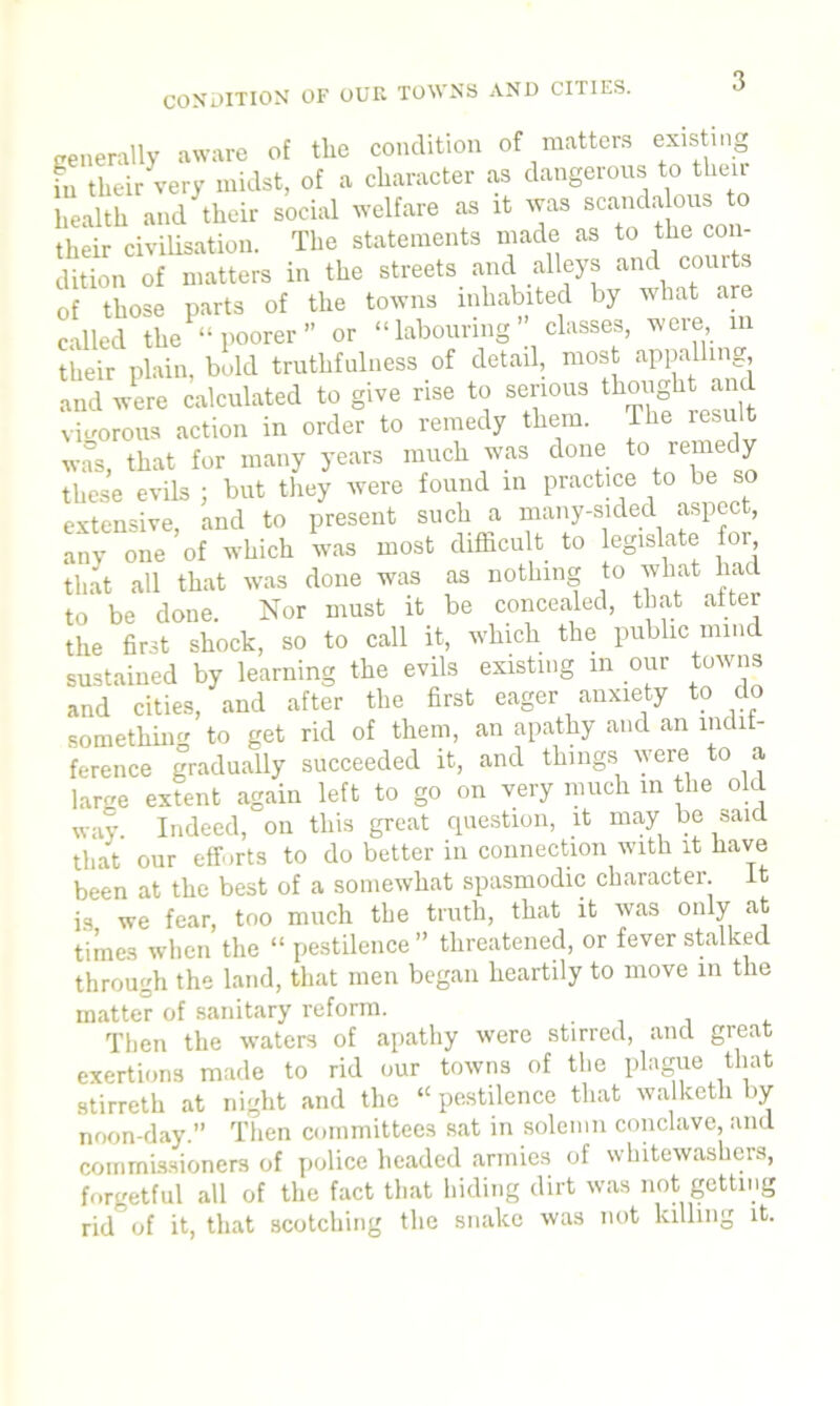 generally aware of the condition of matters existing in their very midst, of a character as dangerous to then health and their social welfare as it was scandalous to their civilisation. The statements made as to the con- dition of matters in the streets and alleys and courts of those parts of the towns inhabited by what are called the “poorer” or “labouring’ classes, weie in their plain, bold truthfulness of detail, most appalling and were calculated to give rise to serious thought and vigorous action in order to remedy them. The result was, that for many years much was done to remedy these evils j but they were found in practice to be extensive, and to present such a many-sided aspect, any one of which was most difficult to legislate for that all that was done was as nothing to wliat had to be done. Nor must it be concealed, that alter the first shock, so to call it, which the public mind sustained by learning the evils existing m our towns and cities, and after the first eager anxiety to do something to get rid of them, an apathy and an indif- ference gradually succeeded it, and things were to a large extent again left to go on very much in the old way. Indeed, on this great question, it may be said that our efforts to do better in connection with it have been at the best of a somewhat spasmodic character. It is we fear, too much the truth, that it was only at times when the “ pestilence” threatened, or fever stalked through the land, that men began heartily to move in the matter of sanitary reform. . Then the waters of apathy were stirred, and great exertions made to rid our towns of the plague that stirreth at night and the “ pestilence that walketh by noon-day.” Then committees sat in solemn conclave, and commissioners of police headed armies of whitewashes, forgetful all of the fact that hiding dirt was not getting rid of it, that scotching the snake was not killing it.