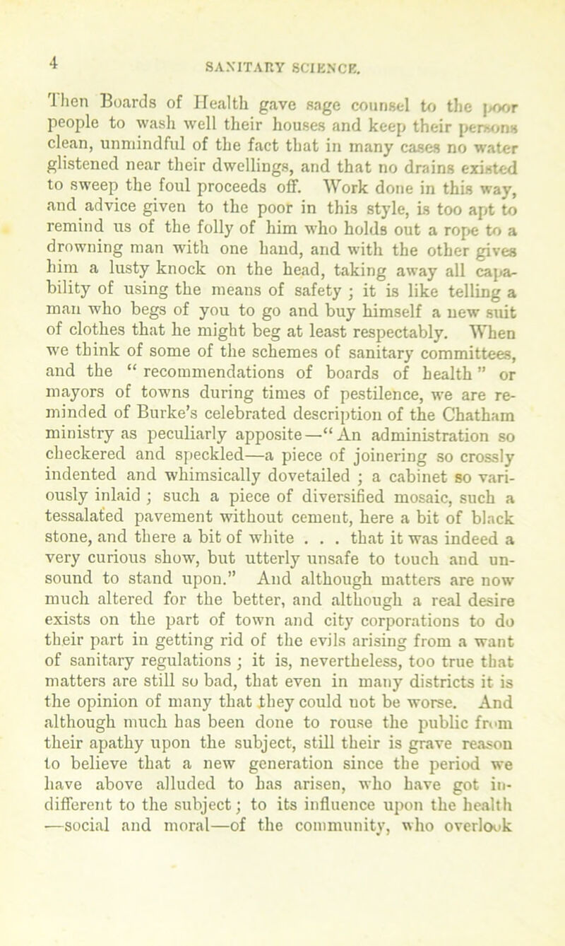 'llien Boards of Health gave sage counsel to the |>oor people to wash well their houses and keep their persons clean, unmindful of the fact that in many cases no water glistened near their dwellings, and that no drains existed to sweep the foul proceeds off. Work done in this way, and advice given to the poor in this style, is too apt to remind us of the folly of him who holds out a rope to a drowning man with one hand, and with the other gives him a lusty knock on the head, taking away all capa- bility of using the means of safety ; it is like telling a man who begs of you to go and buy himself a new suit of clothes that he might beg at least respectably. When we think of some of the schemes of sanitary committees, and the “ recommendations of boards of health ” or mayors of towns during times of pestilence, we are re- minded of Burke’s celebrated description of the Chatham ministry as peculiarly apposite—“An administration so checkered and speckled—a piece of joinering so crossly indented and whimsically dovetailed ; a cabinet so vari- ously inlaid ; such a piece of diversified mosaic, such a tessalated pavement without cement, here a bit of black stone, and there a bit of white . . . that it was indeed a very curious show, but utterly unsafe to touch and un- sound to stand upon. And although matters are now much altered for the better, and although a real desire exists on the part of town and city corporations to do their part in getting rid of the evils arising from a want of sanitary regulations ; it is, nevertheless, too true that matters are still so bad, that even in many districts it is the opinion of many that they could not be worse. And although much has been done to rouse the public from their apathy upon the subject, still their is grave reason to believe that a new generation since the period we have above alluded to has arisen, who have got in- different to the subject; to its influence upon the health —social and moral—of the community, who overlook