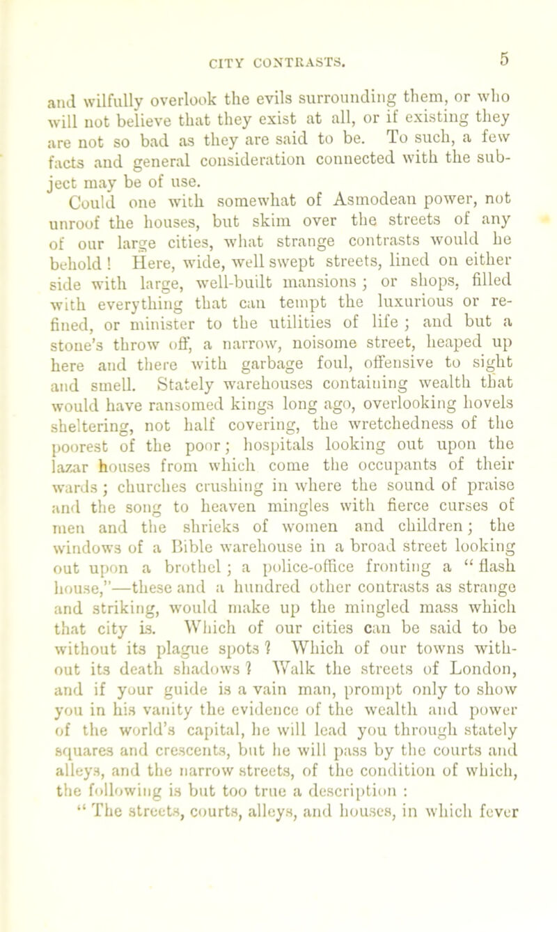 CITY CONTRASTS. and wilfully overlook the evils surrounding them, or who will not believe that they exist at all, or if existing they are not so bad as they are said to be. To such, a few facts and general consideration connected with the sub- ject may be of use. Could one with somewhat of Asmodean power, not unroof the houses, but skim over the streets of any of our large cities, what strange contrasts would he behold ! Here, wide, well swept streets, lined on either side with large, well-built mansions ; or shops, filled with everything that can tempt the luxurious or re- fined, or minister to the utilities of life ; and but a stone’s throw off, a narrow, noisome street, heaped up here and there with garbage foul, offensive to sight and smell. Stately warehouses containing wealth that would have ransomed kings long ago, overlooking hovels sheltering, not half covering, the wretchedness of the poorest of the poor; hospitals looking out upon the lazar houses from which come the occupants of their wards; churches crushing in where the sound of praise and the song to heaven mingles with fierce curses of men and the shrieks of women and children; the windows of a Bible warehouse in a broad street looking out upon a brothel; a police-office fronting a “ flash house,’’—these and a hundred other contrasts as strange and striking, would make up the mingled mass which that city is. Which of our cities can be said to be without its plague spots 1 Which of our towns with- out its death shadows 1 Walk the streets of London, and if your guide is a vain man, prompt only to show you in his vanity the evidence of the wealth and power of the world’s capital, he will lead you through stately squares and crescents, but he will pass by the courts and alleys, and the narrow streets, of the condition of which, the following is but too true a description : “ The streets, courts, alleys, and houses, in which fever