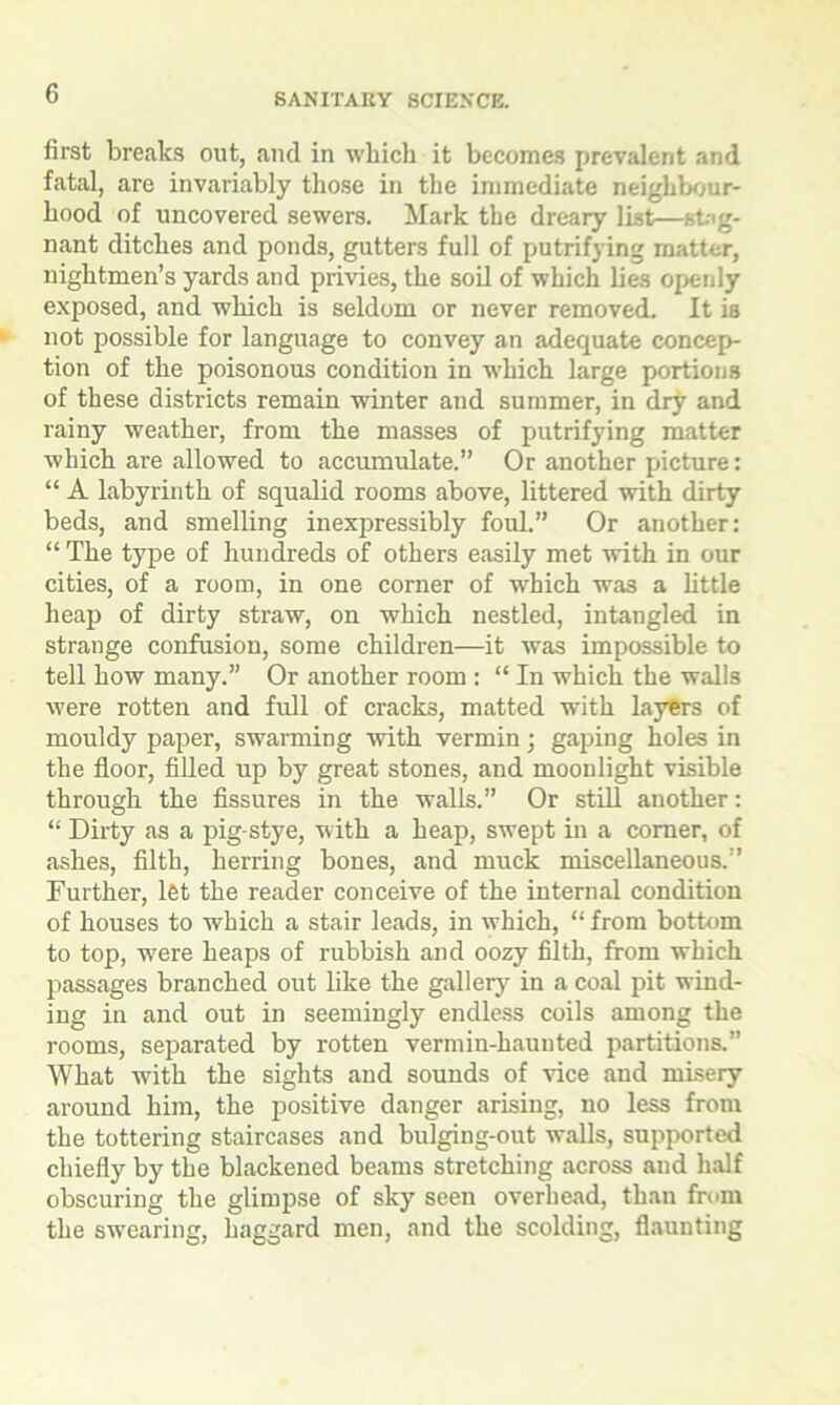 first breaks out, and in which it becomes prevalent and fatal, are invariably those in the immediate neighbour- hood of uncovered sewers. Mark the dreary list—stag- nant ditches and ponds, gutters full of putrifying matter, nightmen’s yards and privies, the soil of which lies openly exposed, and which is seldom or never removed. It is not possible for language to convey an adequate concep- tion of the poisonous condition in which large portions of these districts remain winter and summer, in dry and rainy weather, from the masses of putrifying matter which are allowed to accumulate.” Or another picture: “ A labyrinth of squalid rooms above, littered with dirty beds, and smelling inexpressibly foul.” Or another: “ The type of hundreds of others easily met with in our cities, of a room, in one corner of which was a little heap of dirty straw, on which nestled, intangled in strange confusion, some children—it was impossible to tell how many.” Or another room : “ In which the walls were rotten and full of cracks, matted with layers of mouldy paper, swarming with vermin; gaping holes in the floor, filled up by great stones, and moonlight visible through the fissures in the walls.” Or still another: “ Dirty as a pig-stye, with a heap, swept in a comer, of ashes, filth, herring bones, and muck miscellaneous.” Further, let the reader conceive of the internal condition of houses to which a stair leads, in which, “ from bottom to top, wrere heaps of rubbish and oozy filth, from which passages branched out like the gallery in a coal pit wind- ing in and out in seemingly endless coils among the rooms, separated by rotten vermin-haunted partitions.” What with the sights and sounds of vice and misery around him, the positive danger arising, no less from the tottering staircases and bulging-out walls, supported chiefly by the blackened beams stretching across and half obscuring the glimpse of sky seen overhead, than from the swearing, haggard men, and the scolding, flaunting