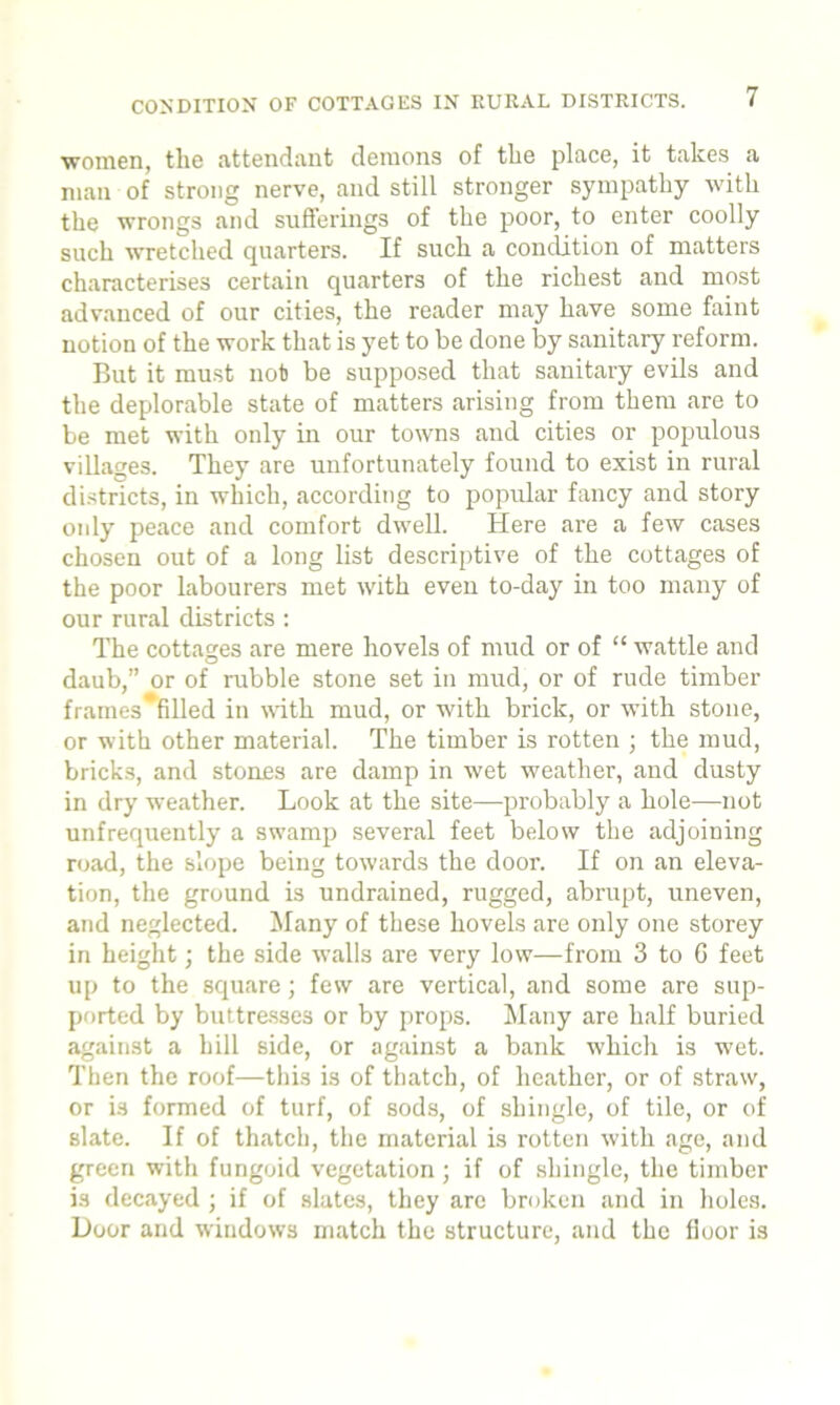 ■women, the attendant demons of the place, it takes a man of strong nerve, and still stronger sympathy with the wrongs and sufferings of the poor, to enter coolly such wretched quarters. If such a condition of matters characterises certain quarters of the richest and most advanced of our cities, the reader may have some faint notion of the work that is yet to be done by sanitary reform. But it must nob be supposed that sanitary evils and the deplorable state of matters arising from them are to be met with only in our towns and cities or populous villages. They are unfortunately found to exist in rural districts, in which, according to popular fancy and story only peace and comfort dwell. Here are a few cases chosen out of a long list descriptive of the cottages of the poor Labourers met with even to-day in too many of our rural districts : The cottages are mere hovels of mud or of “ wattle and daub,” or of rubble stone set in mud, or of rude timber frames*filled in with mud, or with brick, or with stone, or with other material. The timber is rotten ; the mud, bricks, and stones are damp in wet weather, and dusty in dry weather. Look at the site—probably a hole—not unfrequently a swamp several feet below the adjoining road, the slope being towards the door. If on an eleva- tion, the ground is undrained, rugged, abrupt, uneven, and neglected. Many of these hovels are only one storey in height; the side walls are very low—from 3 to C feet up to the square; few are vertical, and some are sup- ported by buttresses or by props. Many are half buried against a hill side, or against a bank which is wet. Then the roof—this is of thatch, of heather, or of straw, or is formed of turf, of sods, of shingle, of tile, or of slate. If of thatch, the material is rotten with age, and green with fungoid vegetation; if of shingle, the timber is decayed ; if of slates, they are broken and in holes. Door and windows match the structure, and the floor is