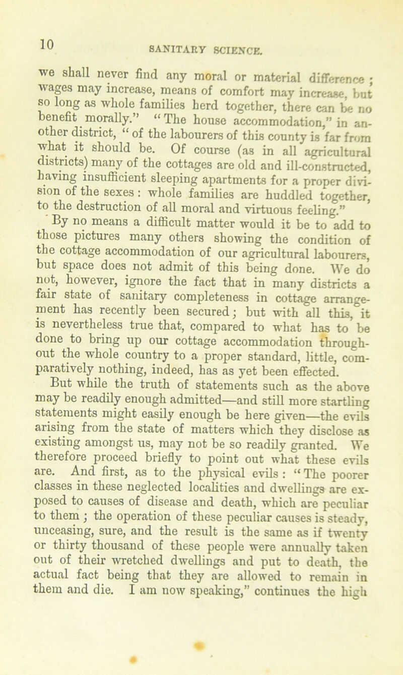 SANITARY SCIENCE. we shall never find any moral or material difference ; wages may increase, means of comfort may increase, but so long as whole families herd together, there can be no benefit morally.” “The house accommodation,” in an- other district, “ of the labourers of this county is far from what it should be. Of course (as in all agricultural districts) many of the cottages are old and ill-constructed, having insufficient sleeping apartments for a proper divi- sion of the sexes: whole families are huddled together, to the destruction of all moral and virtuous feeling.” By no means a difficult matter would it be to add to those pictures many others showing the condition of the cottage accommodation of our agricultural labourers, but space does not admit of this being done. We do not, however, ignore the fact that in many districts a fair state of sanitary completeness in cottage arrange- ment has recently been secured; but with all this,°it is nevertheless true that, compared to what has to be done to bring up our cottage accommodation through- out the whole country to a proper standard, little, com- paratively nothing, indeed, has as yet been effected. But while the truth of statements such as the above may be readily enough admitted—and still more startling statements might easily enough be here given—the evils arising from the state of matters which they disclose as existing amongst us, may not be so readily granted. We therefore proceed briefly to point out what these evils are. And first, as to the physical evils : “ The poorer classes in these neglected localities and dwellings are ex- posed to causes of disease and death, which are peculiar to them ; the operation of these peculiar causes is steady, unceasing, sure, and the result is the same as if twenty or thirty thousand of these people were annually taken out of their -wretched dwellings and put to death, the actual fact being that they are allowed to remain in them and die. I am now speaking,” continues the high