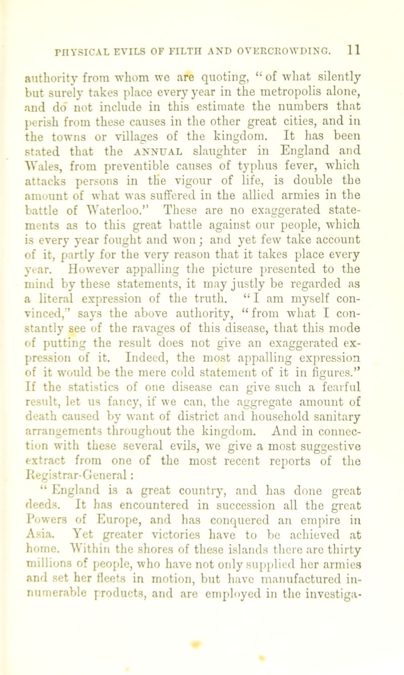 authority from whom we are quoting, “ of what silently but surely takes place every year in the metropolis alone, and do not include in this estimate the numbers that perish from these causes in the other great cities, and in the towns or villages of the kingdom. It has been stated that the annual slaughter in England and Wales, from preventible causes of typhus fever, which attacks persons in the vigour of life, is double the amount of what was suffered in the allied armies in the battle of Waterloo.” These are no exaggerated state- ments as to this great battle against our people, which is every year fought and won; and yet few take account of it, partly for the very reason that it takes place every year. However appalling the picture presented to the mind by these statements, it may justly be regarded as a literal expression of the truth. “ I am myself con- vinced,” says the above authority, “from what I con- stantly see of the ravages of this disease, that this mode of putting the result does not give an exaggerated ex- pression of it. Indeed, the most appalling expression of it would be the mere cold statement of it in figures.” If the statistics of one disease can give such a fearful result, let us fancy, if we can, the aggregate amount of death caused by want of district and household sanitary arrangements throughout the kingdom. And in connec- tion with these several evils, we give a most suggestive extract from one of the most recent reports of the Registrar-General: “ England is a great country, and has done great deeds. It has encountered in succession all the great Powers of Europe, and has conquered an empire in Asia. Yet greater victories have to be achieved at home. Within the shores of these islands there are thirty millions of people, who have not only supplied her armies and set her fleets in motion, but have manufactured in- numerable products, and are employed in the investiga-