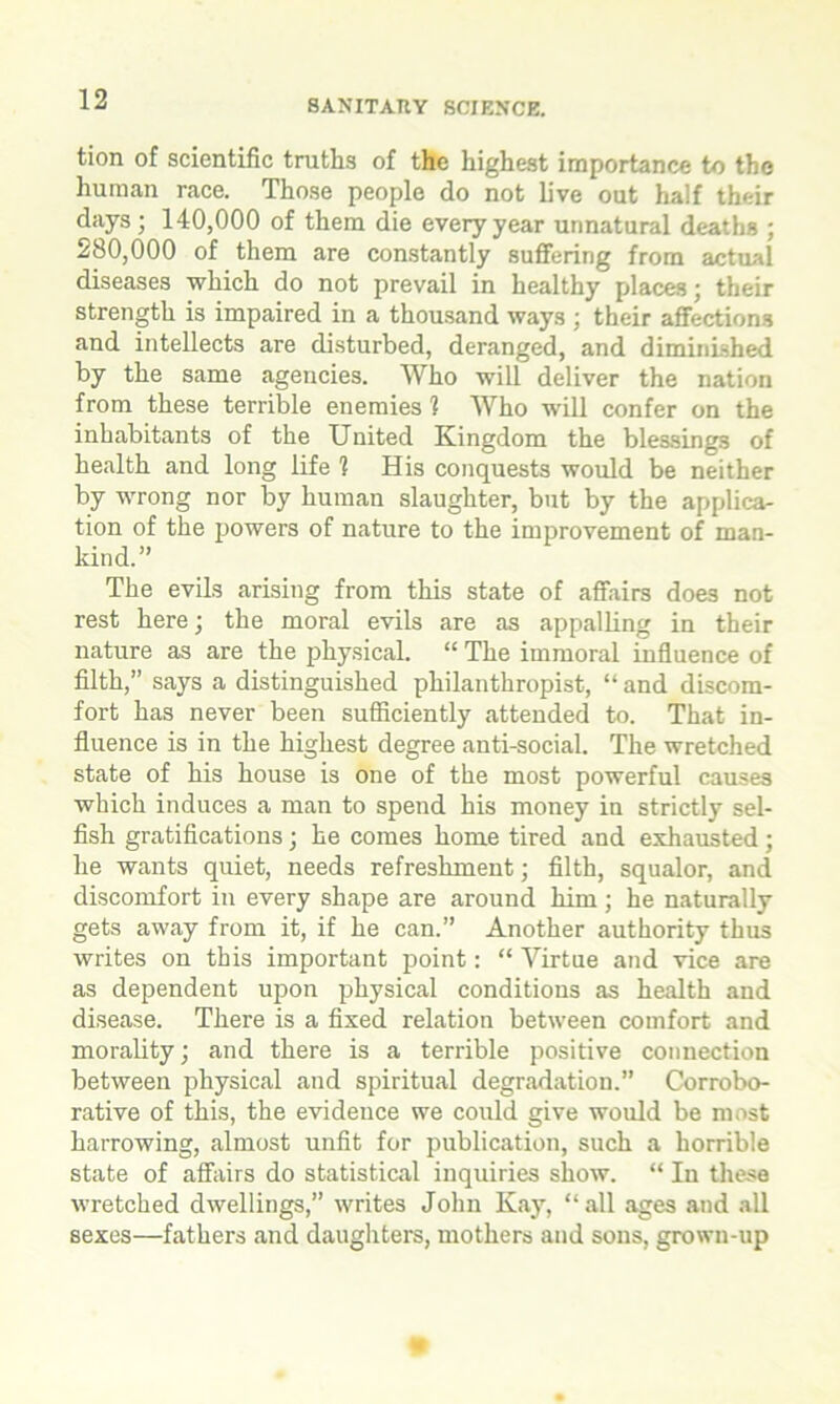 tion of scientific truths of the highest importance to the human race. Those people do not live out half their days ; 140,000 of them die every year unnatural deaths ; 280,000 of them are constantly suffering from actual diseases which do not prevail in healthy places; their strength is impaired in a thousand ways ; their affections and intellects are disturbed, deranged, and diminished by the same agencies. Who will deliver the nation from these terrible enemies 1 Who will confer on the inhabitants of the United Kingdom the blessings of health and long life ? His conquests would be neither by wrong nor by human slaughter, but by the applica- tion of the powers of nature to the improvement of man- kind.” The evils arising from this state of affairs doe3 not rest here; the moral evils are as appalling in their nature as are the physical. “ The immoral influence of filth,” says a distinguished philanthropist, “ and discom- fort has never been sufficiently attended to. That in- fluence is in the highest degree anti-social. The wretched state of his house is one of the most powerful causes which induces a man to spend his money in strictly sel- fish gratifications; he comes home tired and exhausted; he wants quiet, needs refreshment; filth, squalor, and discomfort in every shape are around him ; he naturally gets away from it, if he can.” Another authority thus writes on this important point: “ Virtue and vice are as dependent upon physical conditions as health and disease. There is a fixed relation between comfort and morality; and there is a terrible positive connection between physical and spiritual degradation.” Corrobo- rative of this, the evidence we could give would be most harrowing, almost unfit for publication, such a horrible state of affairs do statistical inquiries show. “ In these wretched dwellings,” writes John Kay, “all ages and all sexes—fathers and daughters, mothers and sons, grown-up