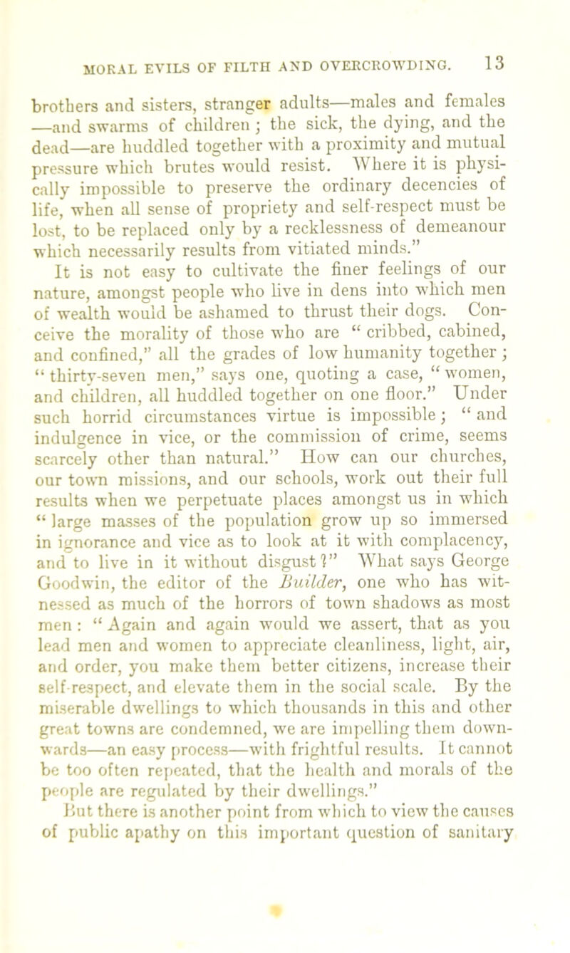 brothers and sisters, stranger adults—males and females —and swarms of children ; the sick, the dying, and the dead—are huddled together with a proximity and mutual pressure which brutes would resist. AVhere it is physi- cally impossible to preserve the ordinary decencies of life, when all sense of propriety and self-respect must be lost, to be replaced only by a recklessness of demeanour which necessarily results from vitiated minds.” It is not easy to cultivate the finer feelings of our nature, amongst people who live in dens into which men of wealth would be ashamed to thrust their dogs. Con- ceive the morality of those who are “ cribbed, cabined, and confined,” all the grades of low humanity together ; “ thirty-seven men,” says one, quoting a case, “ women, and children, all huddled together on one floor.” Under such horrid circumstances virtue is impossible; “ and indulgence in vice, or the commission of crime, seems scarcely other than natural.” How can our churches, our town missions, and our schools, work out their full results when we perpetuate places amongst us in which “ large masses of the population grow up so immersed in ignorance and vice as to look at it with complacency, and to live in it wuthout disgust 1 What says George Goodwin, the editor of the Builder, one who has wit- nessed as much of the horrors of town shadows as most men: “ Again and again would we assert, that as you lead men and women to appreciate cleanliness, light, air, and order, you make them better citizens, increase their self-respect, and elevate them in the social scale. By the miserable dwellings to which thousands in this and other great towns are condemned, we are impelling them down- wards—an easy process—with frightful results. It cannot be too often repeated, that the health and morals of the people are regulated by their dwellings.” But there is another point from which to view the causes of public apathy on this important question of sanitary