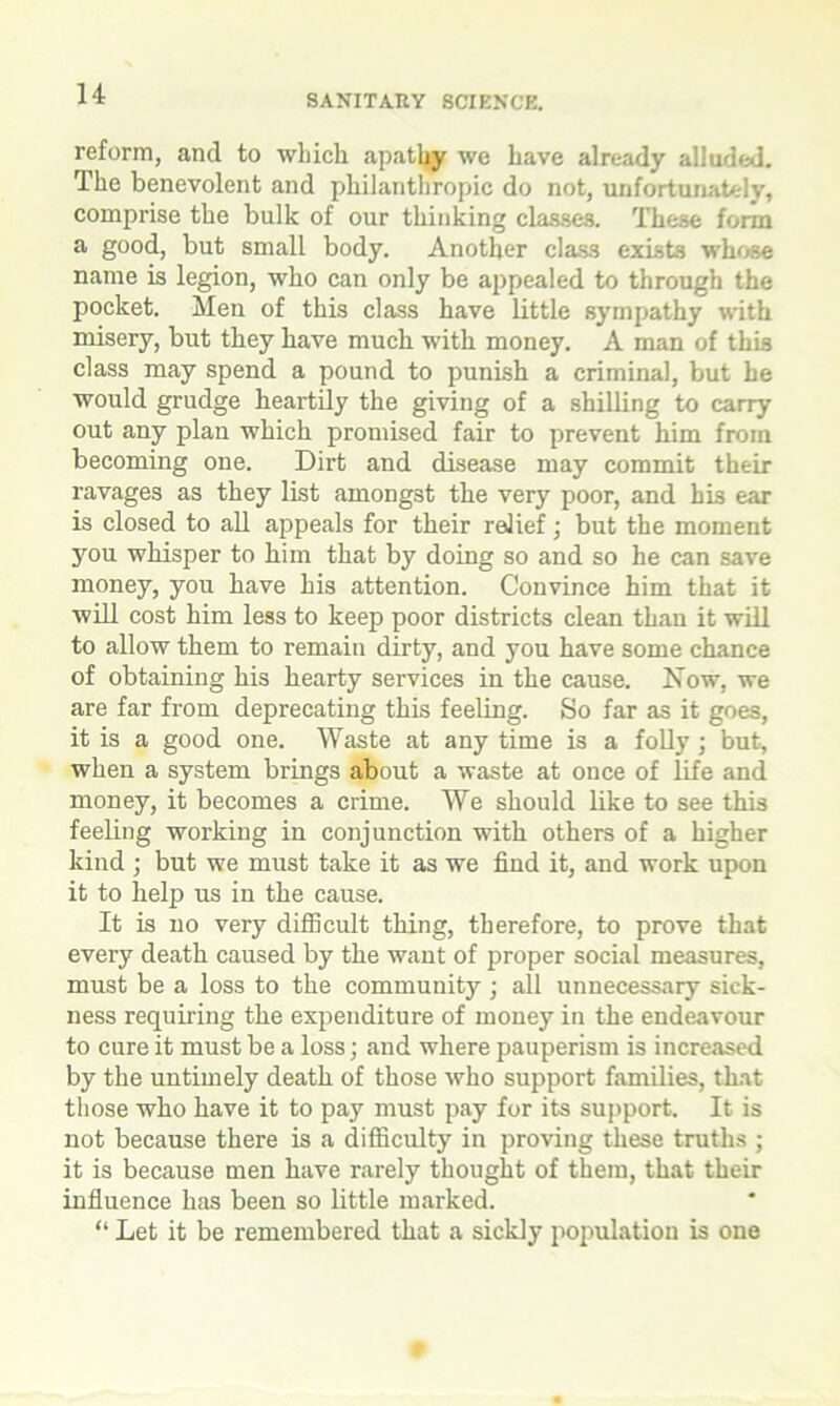 reform, and to which apathy wc have already alluded. The benevolent and philanthropic do not, unfortunately, comprise the bulk of our thinking classes. These form a good, but small body. Another class exists whose name is legion, who can only be appealed to through the pocket. Men of this class have little sympathy with misery, but they have much with money. A man of this class may spend a pound to punish a criminal, but he would grudge heartily the giving of a shilling to carry out any plan which promised fair to prevent him from becoming one. Dirt and disease may commit their ravages as they list amongst the very poor, and his ear is closed to all appeals for their relief; but the moment you whisper to him that by doing so and so he can save money, you have his attention. Convince him that it will cost him less to keep poor districts clean than it will to allow them to remain dirty, and you have some chance of obtaining his hearty services in the cause. Now, we are far from deprecating this feeling. So far as it goes, it is a good one. Waste at any time is a folly; but, when a system brings about a waste at once of life and money, it becomes a crime. We should like to see this feeling working in conjunction with others of a higher kind ; but we must take it as we find it, and work upon it to help us in the cause. It is no very difficult thing, therefore, to prove that every death caused by the want of proper social measures, must be a loss to the community ; all unnecessary sick- ness requiring the expenditure of money in the endeavour to cure it must be a loss; and where pauperism is increased by the untimely death of those who support families, that those who have it to pay must pay for its support. It is not because there is a difficulty in proving these truths ; it is because men have rarely thought of them, that their influence has been so little marked. “ Let it be remembered that a sickly population is one