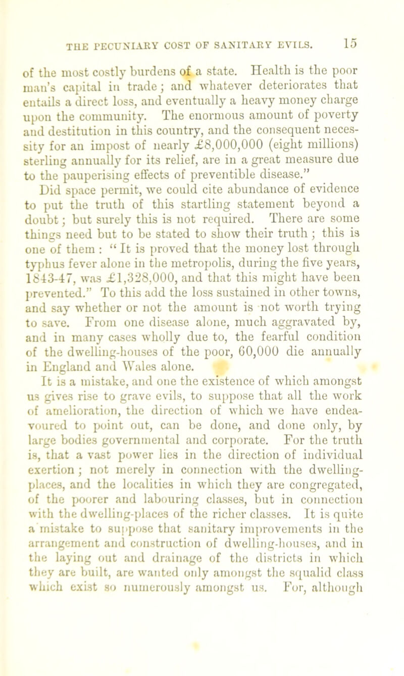 Til F. PECUNIARY COST OF SANITARY EVILS. of the most costly burdens of a state. Health is the poor man’s capital in trade; and whatever deteriorates that entails a direct loss, and eventually a heavy money charge upon the community. The enormous amount of poverty and destitution in this country, and the consequent neces- sity for an impost of nearly £8,000,000 (eight millions) sterling annually for its relief, are in a great measure due to the pauperising effects of preventible disease.” Did space permit, we could cite abundance of evidence to put the truth of this startling statement beyond a doubt; but surely this is not required. There are some things need but to be stated to show their truth ; this is one of them : “ It is proved that the money lost through typhus fever alone in the metropolis, during the five years, 1813-47, was £1,328,000, and that this might have been prevented.” To this add the loss sustained in other towns, and say whether or not the amount is not worth trying to save. From one disease alone, much aggravated by, and in many cases wholly due to, the fearful condition of the dwelling-houses of the poor, 60,000 die annually in England and Wales alone. It is a mistake, and one the existence of which amongst us gives rise to grave evils, to suppose that all the work of amelioration, the direction of which we have endea- voured to point out, can be done, and done only, by large bodies governmental and corporate. For the truth is, that a vast power lies in the direction of individual exertion; not merely in connection with the dwelling- places, and the localities in which they are congregated, of the poorer and labouring classes, but in connection with the dwelling-places of the richer classes. It is quite a mistake to suppose that sanitary improvements in the arrangement and construction of dwelling-houses, and in the laying out and drainage of the districts in which they are built, are wanted only amongst the squalid class which exist so numerously amongst us. For, although