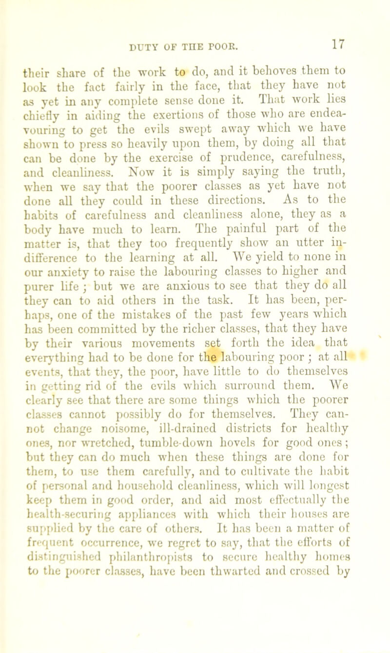 DUTY OF TIIE POOR. their share of the work to do, and it behoves them to look the fact fairly in the face, that they have not as yet in any complete sense done it. That work lies chiefly in aiding the exertions of those who are endea- vouring to get the evils swept away which we have shown to press so heavily upon them, by doing all that can be done by the exercise of prudence, carefulness, and cleanliness. Now it is simply saying the truth, when we say that the poorer classes as yet have not done all they covdd in these directions. As to the habits of carefulness and cleanliness alone, they as a body have much to learn. The painful part of the matter is, that they too frequently show an utter in- difference to the learning at all. We yield to none in our anxiety to raise the labouring classes to higher and purer life ; but we are anxious to see that they do all they can to aid others in the task. It has been, per- haps, one of the mistakes of the past few years which has been committed by the richer classes, that they have by their various movements set forth the idea that everything had to be done for the labouring poor ; at all events, that they, the poor, have little to do themselves in getting rid of the evils which surround them. We clearly see that there are some things which the poorer classes cannot possibly do for themselves. They can- not change noisome, ill-drained districts for healthy ones, nor wretched, tumble-down hovels for good ones ; but they can do much when these things are done for them, to use them carefully, and to cultivate the habit of personal and household cleanliness, which will longest keep them in good order, and aid most effectually the health-securing appliances with which their houses are supplied by the care of others. It has been a matter of frequent occurrence, we regret to say, that the efforts of distinguished philanthropists to secure healthy homes to the poorer classes, have been thwarted and crossed by