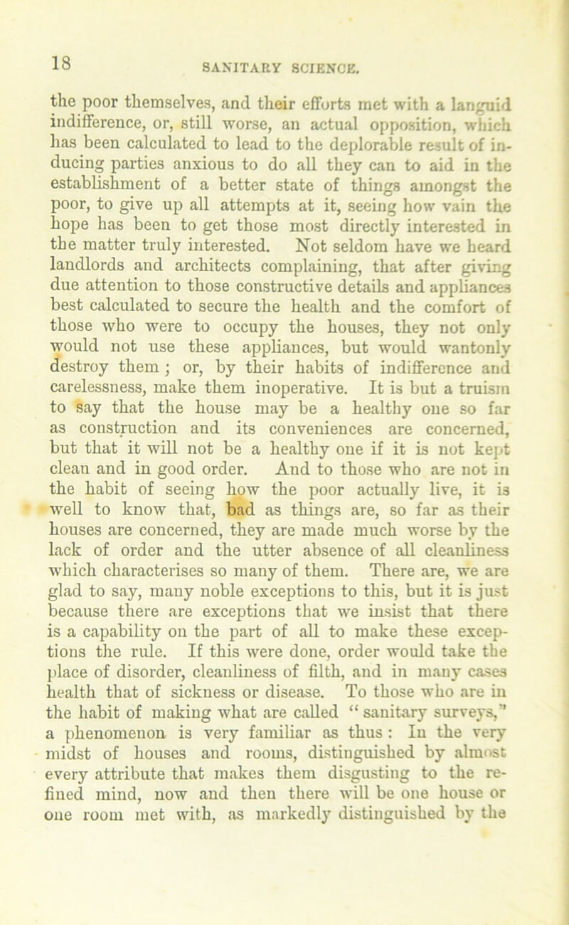 the poor themselves, and their efforts met with a languid indifference, or, still worse, an actual opposition, which has been calculated to lead to the deplorable result of in- ducing parties anxious to do all they can to aid in the establishment of a better state of things amongst the poor, to give up all attempts at it, seeing how vain the hope has been to get those most directly interested in the matter truly interested. Not seldom have we heard landlords and architects complaining, that after giving due attention to those constructive details and appliances best calculated to secure the health and the comfort of those who were to occupy the houses, they not only would not use these appliances, but would wantonly destroy them; or, by their habits of indifference and carelessness, make them inoperative. It is but a truism to say that the house may be a healthy one so far as construction and its conveniences are concerned, but that it will not be a healthy one if it is not kept clean and in good order. And to those who are not in the habit of seeing how the poor actually live, it is well to know that, bad as things are, so far as their houses are concerned, they are made much worse by the lack of order and the utter absence of all cleanliness which characterises so many of them. There are, we are glad to say, many noble exceptions to this, but it is just because there are exceptions that we insist that there is a capability on the part of all to make these excep- tions the rule. If this were done, order would take the place of disorder, cleanliness of filth, and in many cases health that of sickness or disease. To those who are in the habit of making what are called “ sanitary surveys,” a phenomenon is very familiar as thus : In the very midst of houses and rooms, distinguished by almost every attribute that makes them disgusting to the re- fined mind, now and then there will be one house or one room met with, as markedly distinguished by the