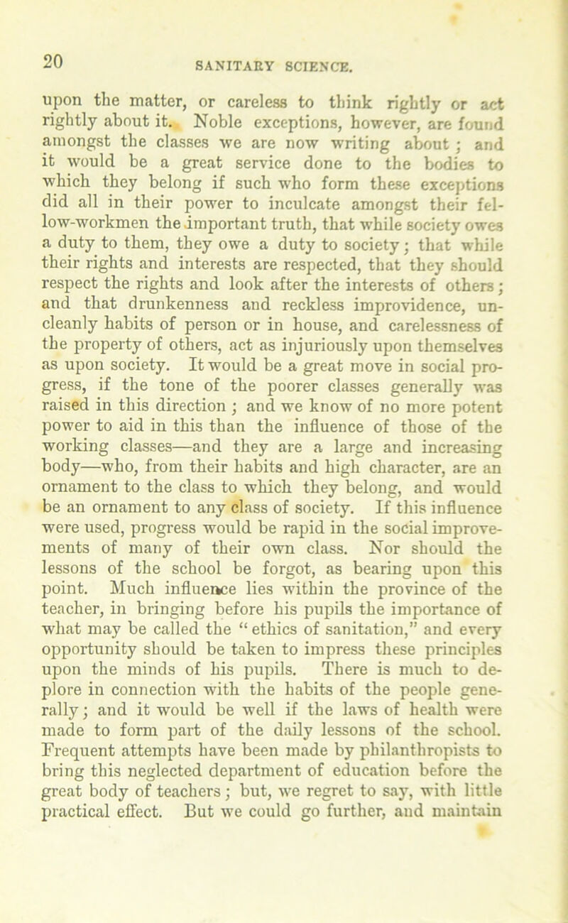 upon the matter, or careless to think rightly or act rightly about it. Noble exceptions, however, are found amongst the classes we are now writing about; and it would be a great service done to the bodies to which they belong if such who form these exceptions did all in their power to inculcate amongst their fel- low-workmen the important truth, that while society owes a duty to them, they owe a duty to society; that while their rights and interests are respected, that they should respect the rights and look after the interests of others; and that drunkenness and reckless improvidence, un- cleanly habits of person or in house, and carelessness of the property of others, act as injuriously upon themselves as upon society. It would be a great move in social pro- gress, if the tone of the poorer classes generally was raised in this direction ; and we know of no more potent power to aid in this than the influence of those of the working classes—and they are a large and increasing body—who, from their habits and high character, are an ornament to the class to which they belong, and would be an ornament to any class of society. If this influence were used, progress would be rapid in the social improve- ments of many of their own class. Nor should the lessons of the school be forgot, as bearing upon this point. Much influence lies within the province of the teacher, in bringing before his pupils the importance of what may be called the “ ethics of sanitation,” and every opportunity should be taken to impress these principles upon the minds of his pupils. There is much to de- plore in connection writh the habits of the people gene- rally ; and it would be well if the laws of health were made to form part of the daily lessons of the school. Frequent attempts have been made by philanthropists to bring this neglected department of education before the great body of teachers; but, we regret to say, with little practical effect. But we could go further, and maintain