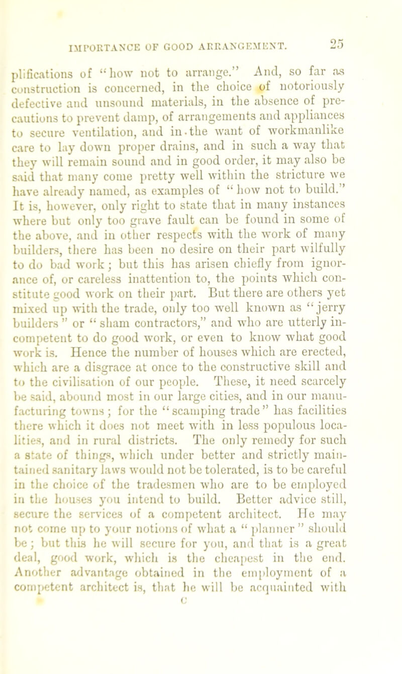 IMPORTANCE OF GOOD ARRANGEMENT. plifications of “ how not to arrange.” And, so far as construction is concerned, in the choice of notoriously defective and unsound materials, in the absence of pre- cautions to prevent damp, of arrangements and appliances to secure ventilation, and in-the want of workmanlike care to lay down proper drains, and in such a way that they will remain sound and in good order, it may also be said that many come pretty well within the stricture we have already named, as examples of “ how not to build.” It is, however, only right to state that in many instances where but only too grave fault can be found in some of the above, and in other respects with the work of many builders, there has been no desire on their part wilfully to do bad work; but this has arisen chiefly from ignor- ance of, or careless inattention to, the points which con- stitute good work on their part. But there are others yet mixed up with the trade, only too well known as “jerry builders ” or “ sham contractors,” and who are utterly in- competent to do good work, or even to know what good work is. Hence the number of houses which are erected, which are a disgrace at once to the constructive skill and to the civilisation of our people. These, it need scarcely be said, abound most in our large cities, and in our manu- facturing towns; for the “scamping trade” has facilities there which it does not meet with in less populous loca- lities, and in rural districts. The only remedy for such a state of things, which under better and strictly main- tained sanitary laws would not be tolerated, is to be careful in the choice of the tradesmen who are to be employed in the houses you intend to build. Better .advice still, secure the services of a competent architect. ?Ie may not come up to your notions of what a “ planner ” should be; but this he will secure for you, and that is a great deal, good work, which is the cheapest in the end. Another advantage obtained in the employment of a competent architect is, that he will be acquainted with