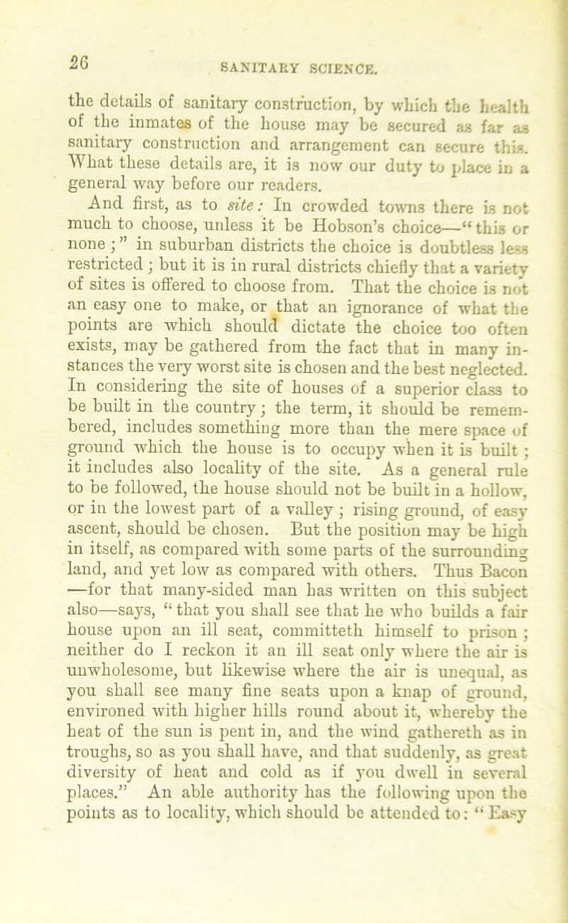 2G the details of sanitary construction, by which the health of the inmates of the house may be secured as far as sanitary construction and arrangement can secure this. What these details are, it is now our duty to place in a general way before our readers. And first, as to site: In crowded towns there is not much to choose, unless it be Hobson’s choice—“this or none j” in suburban districts the choice is doubtless le-s restricted ; but it is in rural districts chiefly that a variety of sites is offered to choose from. That the choice is not an easy one to make, or that an ignorance of what the points are which should dictate the choice too often exists, may be gathered from the fact that in many in- stances the very worst site is chosen and the best neglected. In considering the site of houses of a superior class to be built in the country; the term, it should be remem- bered, includes something more than the mere space of ground which the house is to occupy when it is built ; it includes also locality of the site. As a general rule to be followed, the house should not be built in a hollow, or in the lowest part of a valley ; rising ground, of easy ascent, should be chosen. But the position may be high in itself, as compared with some parts of the surrounding land, and yet low as compared with others. Thus Bacon —for that many-sided man has written on this subject also—says, “ that you shall see that he who builds a fair house upon an ill seat, committeth himself to prison ; neither do I reckon it an ill seat only where the air is unwholesome, but likewise where the air is unequal, as you shall see many fine seats upon a knap of ground, environed with higher hills round about it, whereby the heat of the sun is pent in, and the wind gathereth as in troughs, so as you shall have, and that suddenly, as great diversity of heat and cold as if you dwell in several places.” An able authority has the following upon the points as to locality, which should be attended to: “ Ea«y