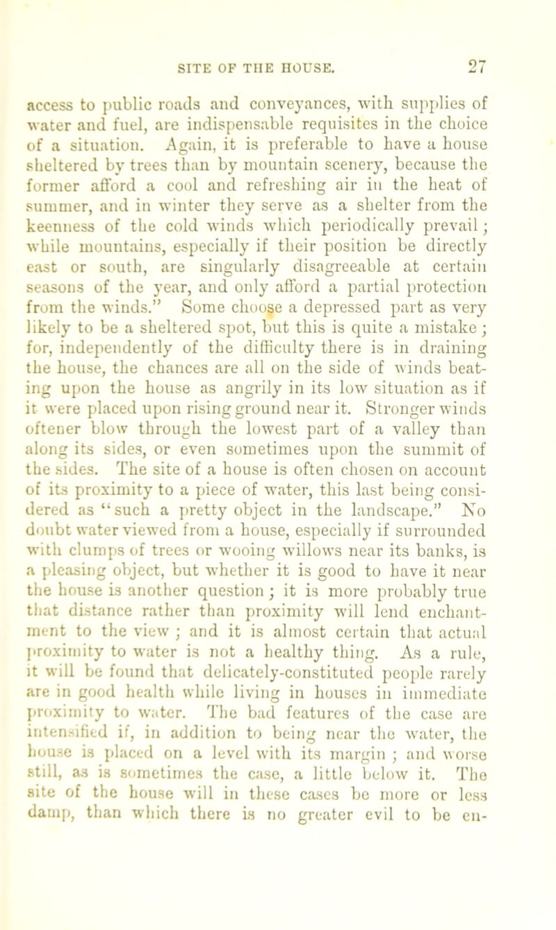 access to public roads and conveyances, with supplies of water and fuel, are indispensable requisites in the choice of a situation. Again, it is preferable to have a house sheltered by trees than by mountain scenery, because the former afford a cool and refreshing air in the heat of summer, and in winter they serve as a shelter from the keenness of the cold winds which periodically prevail; while mountains, especially if their position be directly east or south, are singularly disagreeable at certain seasons of the year, and only afford a partial protection from the winds.” Some chooge a depressed part as very likely to be a sheltered spot, but this is quite a mistake; for, independently of the difficulty there is in draining the house, the chances are all on the side of winds beat- ing upon the house as angrily in its low situation as if it were placed upon rising ground near it. Stronger winds oftener blow through the lowest part of a valley than along its sides, or even sometimes upon the summit of the sides. The site of a house is often chosen on account of its proximity to a piece of water, this last being consi- dered as “such a pretty object in the landscape.” No doubt water viewed from a house, especially if surrounded with clumps of trees or wooing willows near its banks, is a pleasing object, but whether it is good to have it near the house is another question; it is more probably true that distance rather than proximity will lend enchant- ment to the view ; and it is almost certain that actual proximity to water is not a healthy thing. As a rule, it will be found that delicately-constituted people rarely are in good health while living in houses in immediate proximity to water. The bad features of the case are intensified if, in addition to being near the water, the house is placed on a level with its margin ; and worse still, a3 is sometimes the case, a little below it. The site of the house will in these cases be more or less damp, than which there is no greater evil to be eu-