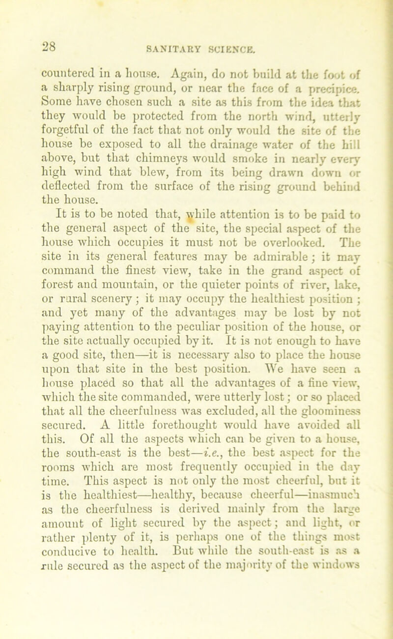countered in a house. Again, do not build at the foot of a sharply rising ground, or near the face of a precipice. Some have chosen such a site as this from the idea that they would be protected from the north wind, utterly forgetful of the fact that not only would the site of the house be exposed to all the drainage water of the hill above, but that chimneys would smoke in nearly ever)' high wind that blew, from its being drawn down or deflected from the surface of the rising ground behind the house. It is to be noted that, while attention is to be paid to the general aspect of the site, the special aspect of the house which occupies it must not be overlooked. The site in its general features may be admirable; it may command the finest view, take in the grand aspect of forest and mountain, or the quieter points of river, lake, or rural scenery ; it may occupy the healthiest position ; and yet many of the advantages may be lost by not paying attention to the peculiar position of the house, or the site actually occupied by it. It is not enough to have a good site, then—it is necessary also to place the house upon that site in the best position. We have seen a house placed so that all the advantages of a fine view, which the site commanded, were utterly lost; or so placed that all the cheerfulness was excluded, all the gloominess secured. A little forethought would have avoided all this. Of all the aspects which can be given to a house, the south-east is the best—i.e., the best aspect for the rooms which are most frequently occupied in the day time. This aspect is not only the most cheerful, but it is the healthiest—healthy, because cheerful—inasmuch as the cheerfulness is derived mainly from the large amount of light secured by the aspect; and light, or rather plenty of it, is perhaps one of the things most conducive to health. But while the south-east is as a rule secured as the aspect of the majority of the windows