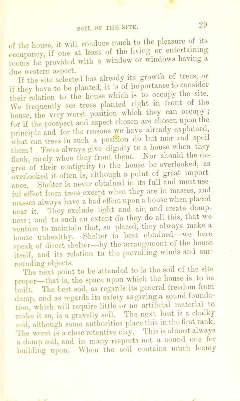 of the house, it will conduce much to the pleasure of its occupancy, if one at least of the living or entertaining rooms be provided with a window or windows having a due western aspect. . If the site selected has already its growth of trees, or if they have to be planted, it is of importance to consider their relation to the house which is to occupy the site. We frequently see trees planted right in front of the house, the very worst position which they can occupy ; for if’the prospect and aspect chosen are chosen upon the principle and for the reasons we have already explained, what can trees in such a position do but mar and spoil them? Trees always give dignity to a house when they flank, rarely when they front them. Nor should the de- trree of their contiguity to the house be overlooked, as overlooked it often is, although a point of great import- ance. Shelter is never obtained in its full and most use- ful effect from trees except when they are in masses, and masses always have a bad effect upon a house when placed near it. They exclude light and air, and create damp- ness ; and to such an extent do they do all this, that we venture to maintain that, so placed, they always make a house unhealthy. Shelter is best obtained—we here speak of direct shelter—by the arrangement of the house itself, and its relation to the prevailing winds and sur- rounding objects. The next point to be attended to is the soil of the site proper—that is, the space upon whicli the house is to be built. The best soil, as regards its general freedom from damp, and as regards its safety as giving a sound founda- tion, which will require little or no artificial material to make it so, is a gravelly soil. The next best is a chalky ■oil, although some authorities place this in the first rank. T he worst is a close retentive clay. This is almost always a damp soil, and in many respects not a sound one for building upon. When the soil contains much loamy