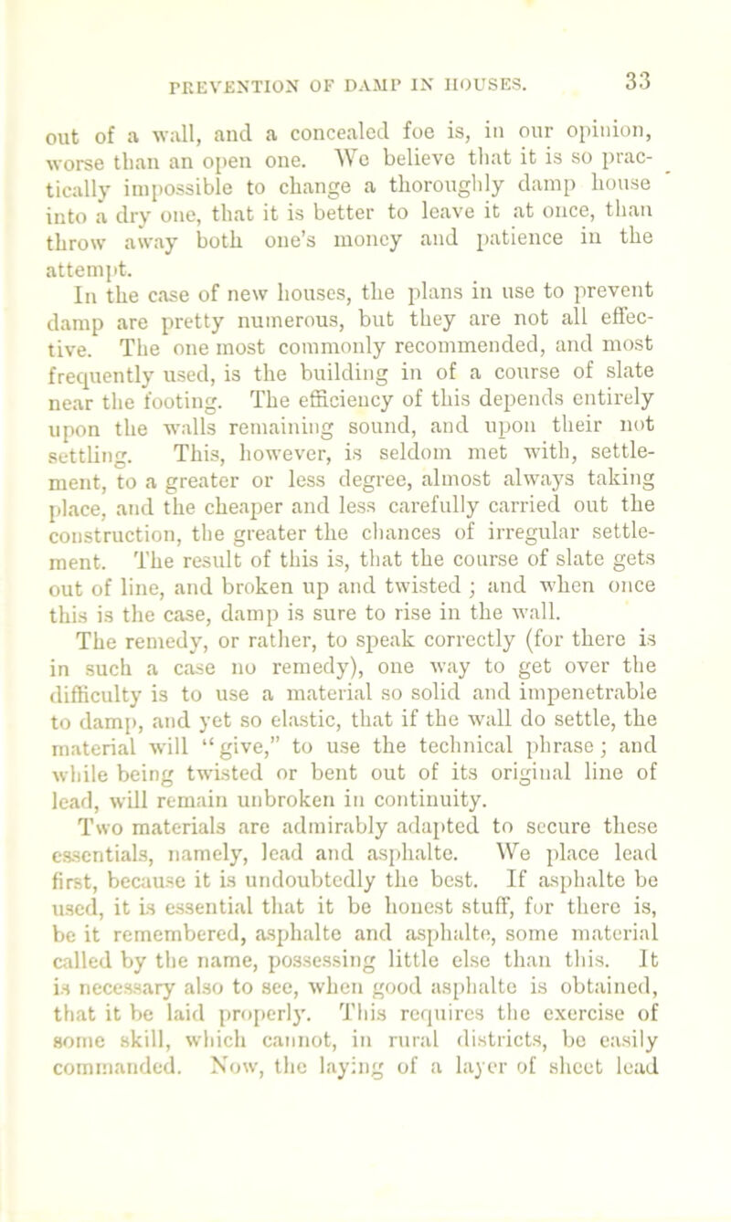 out of a wall, and a concealed foe is, in our opinion, worse than an open one. We believe that it is so prac- tically impossible to change a thoroughly damp house into a dry one, that it is better to leave it at once, than throw away both one’s money and patience in the attempt. In the case of new houses, the plans in use to prevent damp are pretty numerous, but they are not all effec- tive. The one most commonly recommended, and most frequently used, is the building in of a course of slate near the footing. The efficiency of this depends entirely upon the walls remaining sound, and upon their not settling. This, however, is seldom met with, settle- ment, to a greater or less degree, almost always taking place, and the cheaper and less carefully carried out the construction, the greater the chances of irregular settle- ment. The result of this is, that the course of slate gets out of line, and broken up and twisted ; and when once this is the case, damp is sure to rise in the wall. The remedy, or rather, to speak correctly (for there is in such a case no remedy), one way to get over the difficulty is to use a material so solid and impenetrable to damp, and yet so elastic, that if the wall do settle, the material will “give,” to use the technical phrase; and while being twisted or bent out of its original line of lead, will remain unbroken in continuity. Two materials are admirably adapted to secure these essentials, namely, lead and asphalte. We place lead first, because it is undoubtedly the best. If asphalte be used, it is essential that it be honest stuff, for there is, be it remembered, asphalte and asphalte, some material called by the name, possessing little else than this. It is necessary also to see, when good asphalte is obtained, that it be laid properly. This requires the exercise of some skill, which cannot, in rural districts, be easily commanded. Now, the laying of a layer of sheet lead