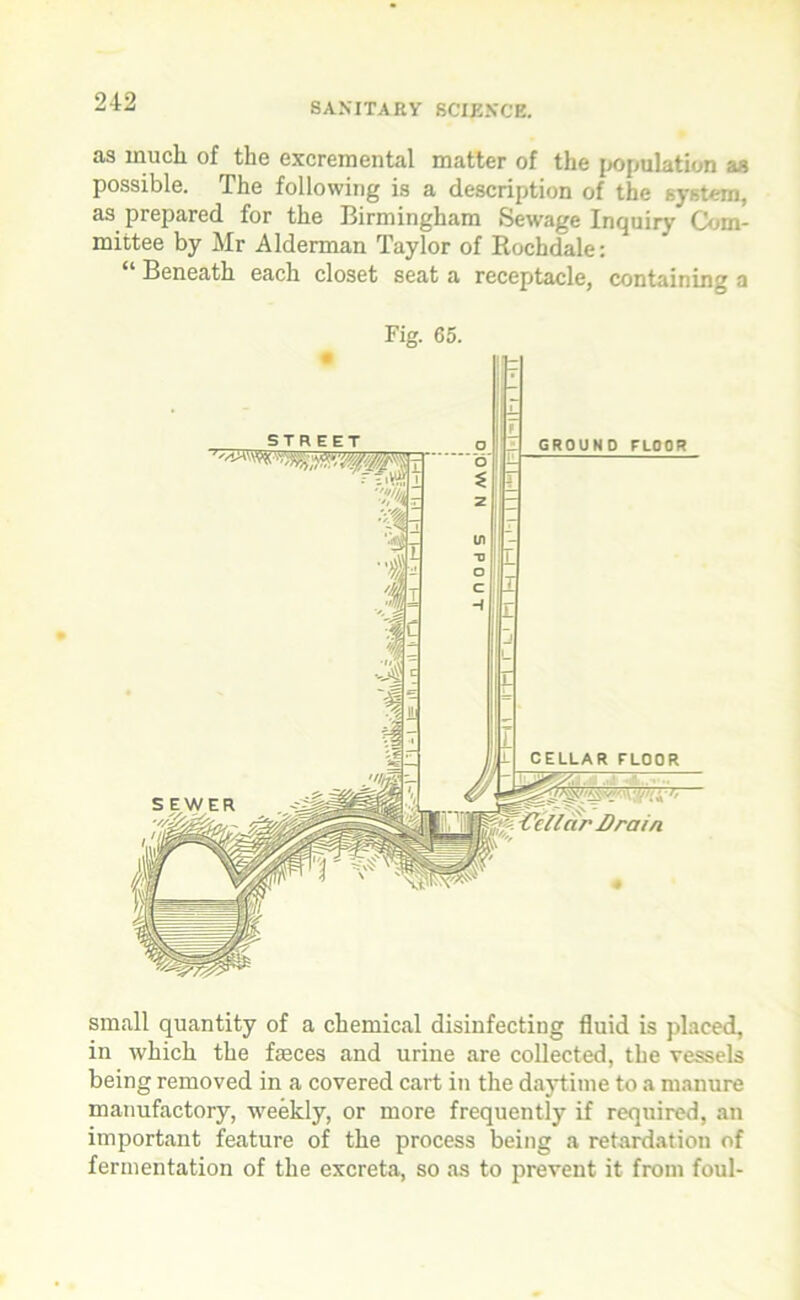 as much of the excremental matter of the population as possible. The following is a description of the system, as prepared for the Birmingham Sewage Inquiry Com- mittee by Mr Alderman Taylor of Rochdale: “ Beneath each closet seat a receptacle, containing a Fig. 65. small quantity of a chemical disinfecting fluid is placed, in which the feces and urine are collected, the vessels being removed in a covered cart in the daytime to a manure manufactory, weekly, or more frequently if required, an important feature of the process being a retardation of fermentation of the excreta, so as to prevent it from foul-