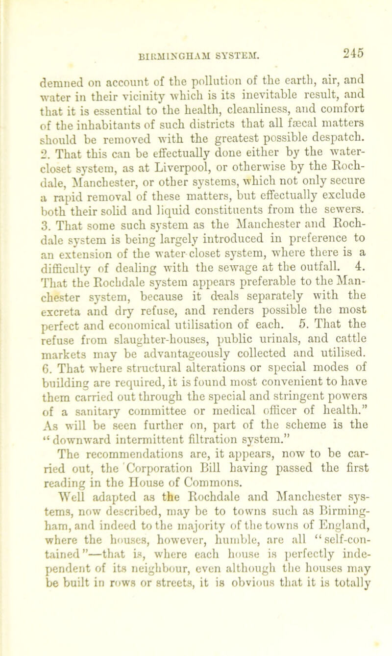 BIRMINGHAM SYSTEM. derailed on account of the pollution of the earth, air, and water in their vicinity which is its inevitable result, and that it is essential to the health, cleanliness, and comfort of the inhabitants of such districts that all fecal matters should be removed with the greatest possible despatch. 2. That this can be effectually done either by the water- closet system, as at Liverpool, or otherwise by the Roch- dale, Manchester, or other systems, which not only secure a rapid removal of these matters, but effectually exclude both their solid and liquid constituents from the sewers. 3. That some such system as the Manchester and Roch- dale system is being largely introduced in preference to an extension of the water closet system, where there is a difficulty of dealing with the sewage at the outfall. 4. That the Rochdale system appears preferable to the Man- chester system, because it deals separately with the excreta and dry refuse, and renders possible the most perfect and economical utilisation of each. 5. That the refuse from slaughter-houses, public urinals, and cattle markets may be advantageously collected and utilised. 6. That where structural alterations or special modes of building are required, it is found most convenient to have them carried out through the special and stringent powers of a sanitary committee or medical officer of health.” As will be seen further on, part of the scheme is the “ downward intermittent filtration system.” The recommendations are, it appears, now to be car- ried out, the Corporation Bill having passed the first reading in the House of Commons. Well adapted as the Rochdale and Manchester sys- tems, now described, may be to towns such as Birming- ham, and indeed to the majority of the towns of England, where the houses, however, humble, are all “self-con- tained—that is, where each house is perfectly inde- pendent of its neighbour, even although the houses may be built in rows or streets, it is obvious that it is totally