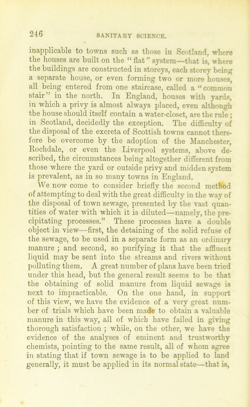 inapplicable to towns such as those in Scotland, where the houses are built on the “ flat ” system—that is, where the buildings are constructed in storeys, each storey being a separate house, or even forming two or more houses, all being entered from one staircase, called a “common stair” in the north. In England, houses with yards, in which a privy is almost always placed, even although the house should itself contain a water-closet, are the rule; in Scotland, decidedly the exception. The difficulty of the disposal of the excreta of Scottish towns cannot there- fore be overcome by the adoption of the Manchester, Rochdale, or even the Liverpool systems, above de- scribed, the circumstances being altogether different from those where the yard or outside privy and midden system is prevalent, as in so many towns in England. We now come to consider briefly the second method of attempting to deal with the great difficulty in the way of the disposal of town sewage, presented by the vast quan- tities of water with which it is diluted—namely, the pre- cipitating processes.” These processes have a double object in view—first, the detaining of the solid refuse of the sewage, to be used in a separate form as an ordinary manure ; and second, so purifying it that the affluent liquid may be sent into the streams and rivers without polluting them. A great number of plans have been tried under this head, but the general result seems to be that the obtaining of solid manure from liquid sewage is next to impracticable. On the one hand, in support of this view, we have the evidence of a very great num- ber of trials which have been made to obtain a valuable manure in this way, all of which have failed in giving thorough satisfaction ; while, on the other, we have the evidence of the analyses of eminent and trustworthy chemists, pointing to the same result, all of whom agree in stating that if town sewage is to be applied to land generally, it must be applied in its normal state—that is,