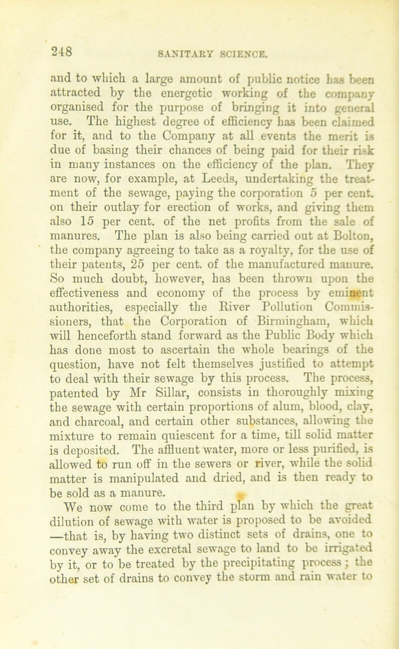 and to which a large amount of public notice has been attracted by the energetic working of the company organised for the purpose of bringing it into general use. The highest degree of efficiency has been claimed for it, and to the Company at all events the merit is due of basing their chances of being paid for their risk in many instances on the efficiency of the plan. They are now, for example, at Leeds, undertaking the treat- ment of the sewage, paying the corporation 5 per cent, on their outlay for erection of works, and giving them also 15 per cent, of the net profits from the sale of manures. The plan is also being carried out at Bolton, the company agreeing to take as a royalty, for the use of their patents, 25 per cent, of the manufactured manure. So much doubt, however, has been thrown upon the effectiveness and economy of the process by eminent authorities, especially the River Pollution Commis- sioners, that the Corporation of Birmingham, which will henceforth stand forward as the Public Body which has done most to ascertain the whole bearings of the question, have not felt themselves justified to attempt to deal with their sewage by this process. The process, patented by Mr Sillar, consists in thoroughly mixing the sewage with certain proportions of alum, blood, clay, and charcoal, and certain other substances, allowing the mixture to remain quiescent for a time, till solid matter is deposited. The affluent water, more or less purified, is allowed to run off in the sewers or river, while the solid matter is manipulated and dried, and is then ready to be sold as a manure. We now come to the third plan by which the great dilution of sewage with water is proposed to be avoided —that is, by having two distinct sets of drains, one to convey away the excretal sewage to land to be irrigated by it, or to be treated by the precipitating process ; the other set of drains to convey the storm and rain water to