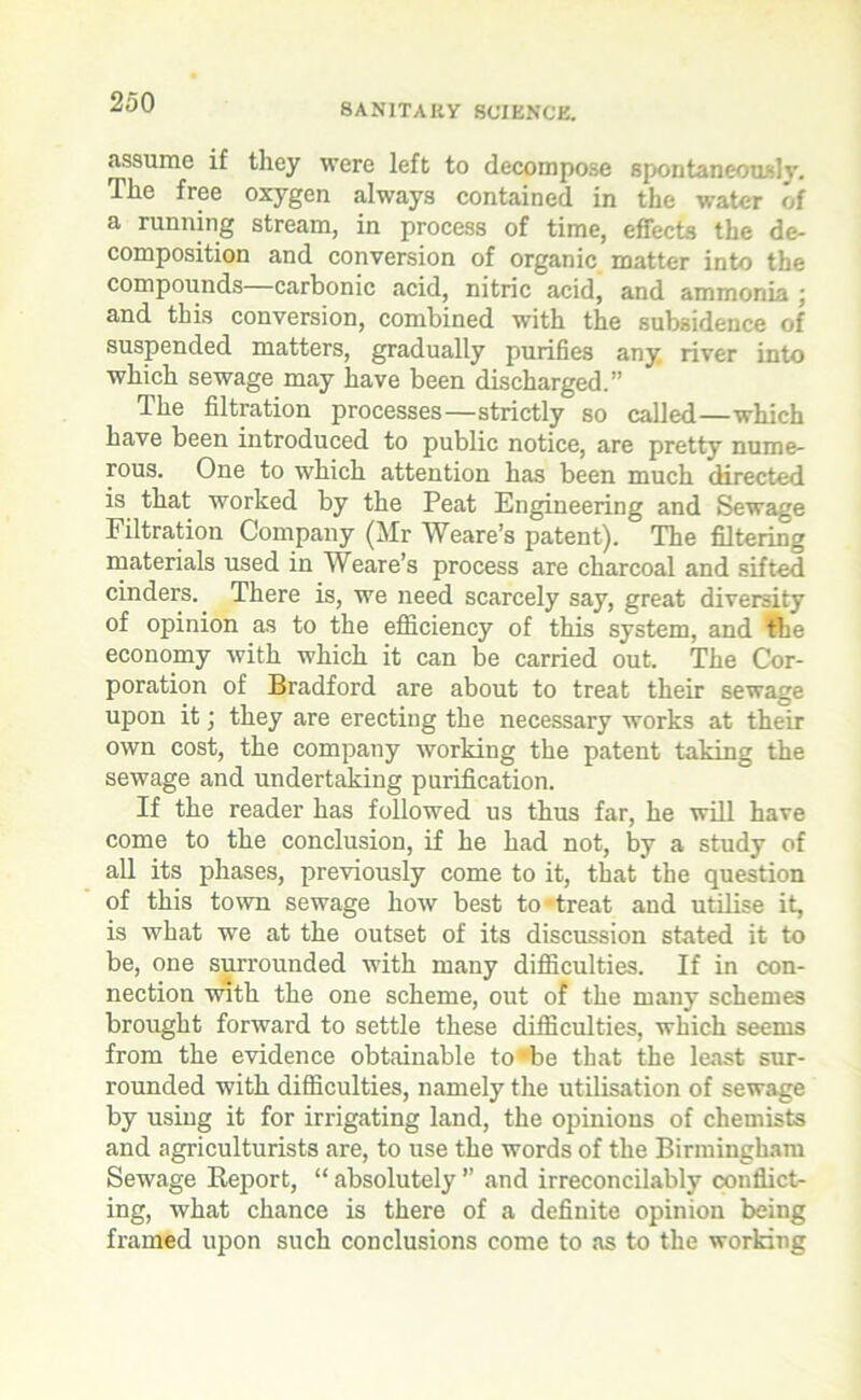 assume if they were left to decompose spontaneously. The free oxygen always contained in the water of a running stream, in process of time, effects the de- composition and conversion of organic matter into the compounds—carbonic acid, nitric acid, and ammonia ; and this conversion, combined with the subsidence of suspended matters, gradually purifies any river into which sewage may have been discharged.” The filtration processes—strictly so called—which have been introduced to public notice, are pretty nume- rous. One to which attention has been much directed is that worked by the Peat Engineering and Sewage Filtration Company (Mr Weare’s patent). The filtering materials used in Weare’s process are charcoal and sifted cinders. There is, we need scarcely say, great diversity of opinion as to the efficiency of this system, and the economy with which it can be carried out. The Cor- poration of Bradford are about to treat their sewage upon it; they are erecting the necessary works at then- own cost, the company working the patent taking the sewage and undertaking purification. If the reader has followed us thus far, he will have come to the conclusion, if he had not, by a study of all its phases, previously come to it, that the question of this town sewage how best to-treat and utilise it, is what we at the outset of its discussion stated it to be, one surrounded with many difficulties. If in con- nection with the one scheme, out of the many schemes brought forward to settle these difficulties, which seems from the evidence obtainable to •‘be that the least sur- rounded with difficulties, namely the utilisation of sewage by using it for irrigating land, the opinions of chemists and agriculturists are, to use the words of the Birmingham Sewage Report, “ absolutely ” and irreconcilably conflict- ing, what chance is there of a definite opinion being framed upon such conclusions come to as to the working