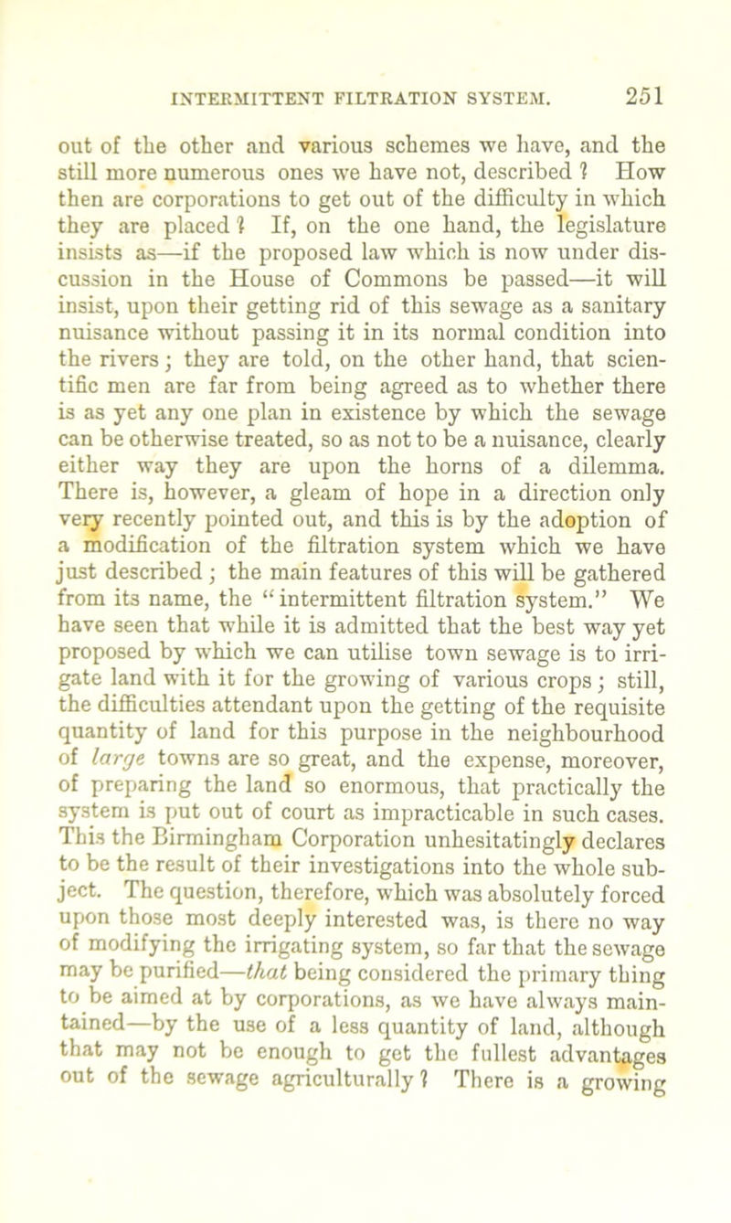 out of tlie other and various schemes we have, and the still more numerous ones we have not, described 1 How then are corporations to get out of the difficulty in which they are placed 1 If, on the one hand, the legislature insists as—if the proposed law which is now under dis- cussion in the House of Commons be passed—it will insist, upon their getting rid of this sewage as a sanitary nuisance without passing it in its normal condition into the rivers ; they are told, on the other hand, that scien- tific men are far from being agreed as to whether there is as yet any one plan in existence by which the sewage can be otherwise treated, so as not to be a nuisance, clearly either way they are upon the horns of a dilemma. There is, however, a gleam of hope in a direction only very recently pointed out, and this is by the adoption of a modification of the filtration system which we have just described ; the main features of this will be gathered from its name, the “intermittent filtration system.” We have seen that while it is admitted that the best way yet proposed by which we can utilise town sewage is to irri- gate land with it for the growing of various crops; still, the difficulties attendant upon the getting of the requisite quantity of land for this purpose in the neighbourhood of large towns are so great, and the expense, moreover, of preparing the land so enormous, that practically the system is put out of court as impracticable in such cases. This the Birmingham Corporation unhesitatingly declares to be the result of their investigations into the whole sub- ject. The question, therefore, which was absolutely forced upon those most deeply interested was, is there no way of modifying the irrigating system, so far that the sewage may be purified—that being considered the primary thing to be aimed at by corporations, as we have always main- tained—by the U3e of a less quantity of land, although that may not be enough to get the fullest advantages out of the sewage agriculturally ? There is a growing