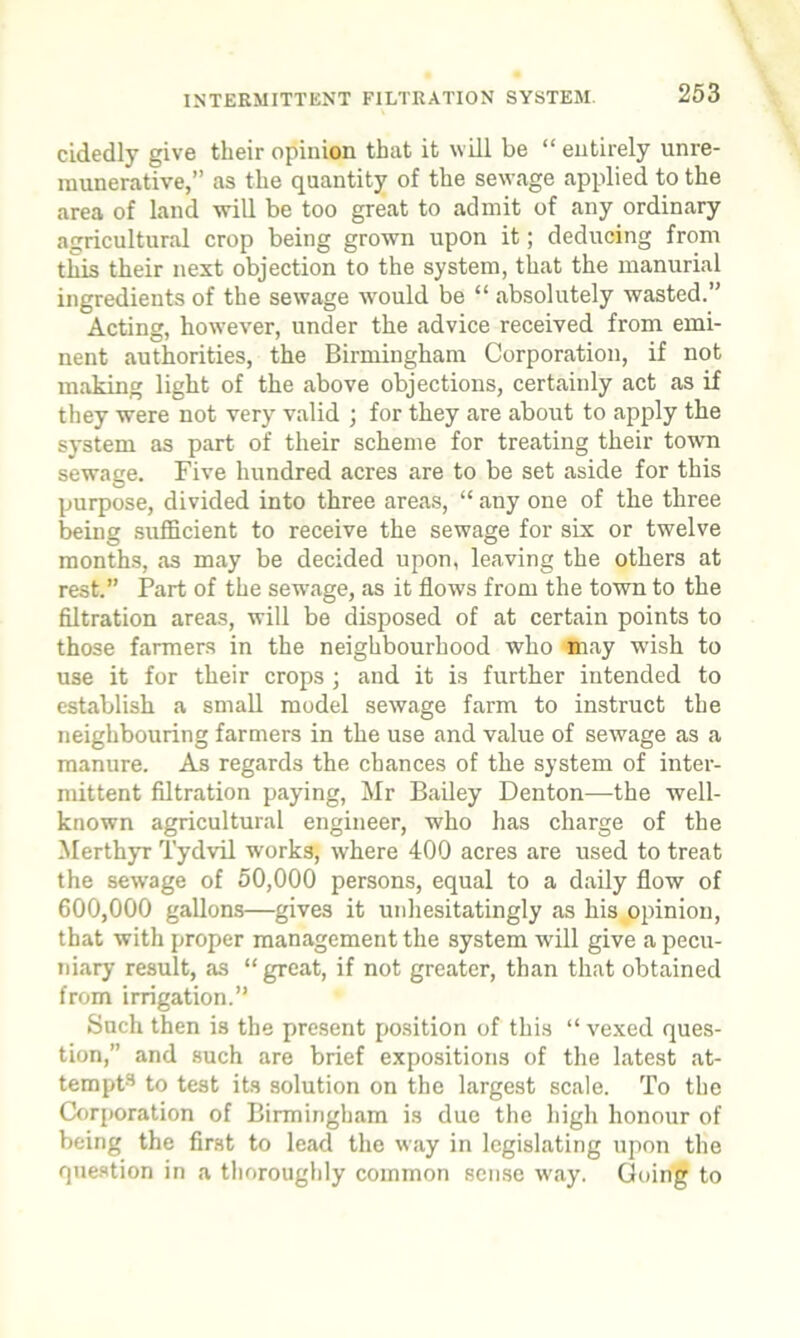 cidedly give their opinion that it will be “ entirely unre- munerative,” as the quantity of the sewage applied to the area of land will be too great to admit of any ordinary agricultural crop being grown upon it; deducing from this their next objection to the system, that the manurial ingredients of the sewage would be “ absolutely wasted.” Acting, however, under the advice received from emi- nent authorities, the Birmingham Corporation, if not making light of the above objections, certainly act as if they were not very valid ; for they are about to apply the system as part of their scheme for treating their town sewage. Five hundred acres are to be set aside for this purpose, divided into three areas, “ any one of the three being sufficient to receive the sewage for six or twelve months, as may be decided upon, leaving the others at rest.” Part of the sewage, as it flows from the town to the filtration areas, will be disposed of at certain points to those farmers in the neighbourhood who may wish to use it for their crops ; and it is further intended to establish a small model sewage farm to instruct the neighbouring farmers in the use and value of sewage as a manure. As regards the chances of the system of inter- mittent filtration paying, Mr Bailey Denton—the well- known agricultural engineer, who has charge of the Merthyr Tydvil works, where 400 acres are used to treat the sewage of 50,000 persons, equal to a daily flow of 600,000 gallons—gives it unhesitatingly as his opinion, that with proper management the system will give a pecu- niary result, as “ great, if not greater, than that obtained from irrigation.” Such then is the present position of this “ vexed ques- tion,” and such are brief expositions of the latest at- tempt3 to test its solution on the largest scale. To the Corporation of Birmingham is due the high honour of being the first to lead the way in legislating upon the question in a thoroughly common sense way. Going to