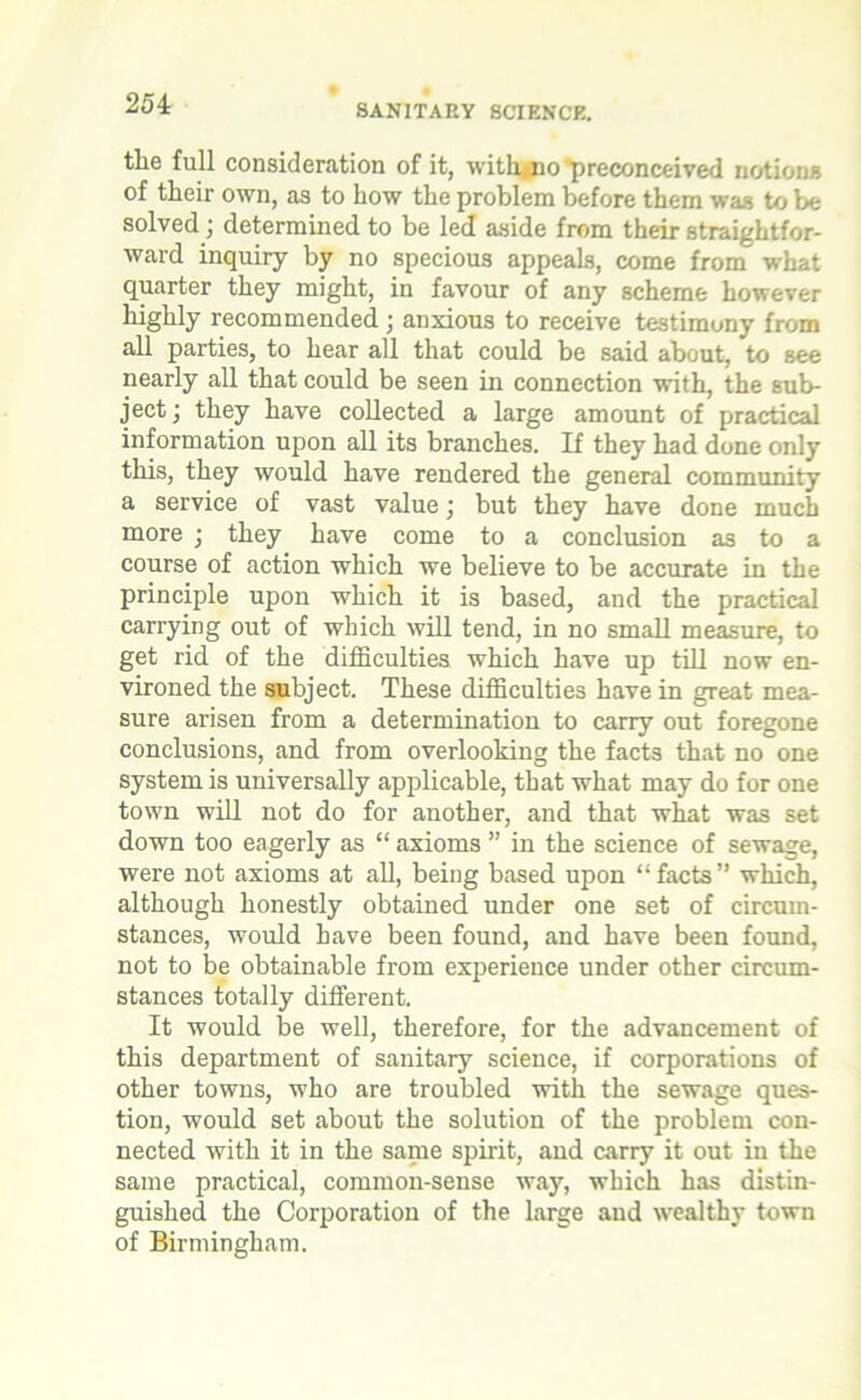 the full consideration of it, with no 'preconceived notions of their own, as to how the problem before them was to be solved j determined to be led aside from their straightfor- ward inquiry by no specious appeals, come from what quarter they might, in favour of any scheme however highly recommended; anxious to receive testimony from all parties, to hear all that could be said about, to see nearly all that could be seen in connection with, the sub- ject ) they have collected a large amount of practical information upon all its branches. If they had done only this, they would have rendered the general community a service of vast value; but they have done much more • they have come to a conclusion as to a course of action which we believe to be accurate in the principle upon which it is based, and the practical carrying out of which will tend, in no small measure, to get rid of the difficulties which have up till now en- vironed the subject. These difficulties have in great mea- sure arisen from a determination to carry out foregone conclusions, and from overlooking the facts that no one system is universally applicable, that what may do for one town will not do for another, and that what was set down too eagerly as “ axioms ” in the science of sewage, were not axioms at all, being based upon “facts” which, although honestly obtained under one set of circum- stances, would have been found, and have been found, not to be obtainable from experience under other circum- stances totally different. It would be well, therefore, for the advancement of this department of sanitary science, if corporations of other towns, who are troubled with the sewage ques- tion, would set about the solution of the problem con- nected with it in the same spirit, and carry it out in the same practical, common-sense way, which has distin- guished the Corporation of the large and wealthy town of Birmingham.