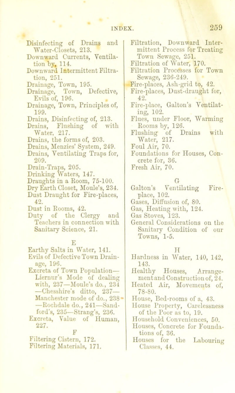 Disinfecting of Drains and Water-Closets, 213. Downward Currents, Ventila- tion by, 114. Downward Intermittent Filtra- tion, 251. Drainage, Town, 195. Drainage, Town, Defective, Evils of, 196. Drainage, Town, Principles of, 199. Drains, Disinfecting of, 213. Drains, Flushing of with Water, 217. Drains, the forms of, 203. Drains, Menzies’ System, 249. Drains, Ventilating Traps for, 209. Drain-Traps, 205. Drinking Waters, 147. Draughts in a Room, 75-100. Dry Earth Closet, Moule’s, 234. Dust Draught for Fire-places, 42. Dust in Rooms, 42. Duty of the Clergy and Teachers in connection with Sanitary Science, 21. E Earthy Salts in Water, 141. Evils of Defective Town Drain- age, 196. Excreta of Town Population— Liernur’s Mode of dealing with, 237—Moule’s do., 234 —Chesshire's ditto, 237— Manchester mode of do., 238“ —Rochdale do., 241—Sand- ford’s, 235—Strang’s, 236. Excreta, Value of Human, 227. F Filtering Cistern, 172. Filtering Materials, 171. Filtration, Downward Inter- mittent Process for Treating Town Sewage, 251. Filtration of Water, 170. Filtration Processes for Town Sewage, 236-249. -Fire-places, Ash-grid to, 42. Fire-places, Dust-draught for, 42. Fire-place, Galton’s Ventilat- ing, 102. Flues, under Floor, Warning Rooms hy, 126. Flushing of Drains with Water, 217. Foul Air, 70. Foundations for Houses, Con- crete for, 36. Fresh Air, 70. G Galton’s Ventilating Fire- place, 102. Gases, Diffusion of, 80. Gas, Heating with, 124. Gas Stoves, 123. General Considerations on the Sanitary Condition of our Towns, 1-5. H Hardness in Water, 140, 142, 143. Healthy Houses, Arrange- ment and Construction of, 24. Heated Air, Movements of, 78-80. House, Bed-rooms of a, 43. House Property, Carelessness of the Poor as to, 19. Household Conveniences, 50. Houses, Concrete for Founda- tions of, 36. Houses for the Labouring Classes, 44.