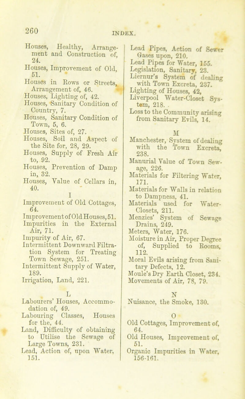 INDEX. Houses, Healthy, Arrange- ment and Construction of, 24. Houses, Improvement of Old, 51. Houses in Rows or Streets,, Arrangement of, 46. Houses, Lighting of, 42. Houses, Sanitary Condition of Country, 7. Houses, Sanitary Condition of Town, 5, 6. Houses, Sites of, 27. Houses, Soil and Aspect of the Site for, 28, 29. Houses, Supply of Fresh Air to, 92. Houses, Prevention of Damp in, 32. Houses, Yalue of Cellars in, 40. I Improvement of Old Cottages, 64. Improvement of Old Houses, 51. Impurities in the External Air, 71. Impurity of Air, 67. Intermittent Downward Filtra- tion System for Treating Town Sewage, 251. Intermittent Supply of Water, 189. Irrigation, Land, 221. L Labourers’ Houses, Accommo- dation of, 49. Labouring Classes, Houses for the, 44. Land, Difficulty of obtaining to Utilise the Sewage of Large Towns, 231. Lead, Action of, upon Water. 151. Lead Pipes, Action of Sewer Gases upon, 210. Lead Pipes for Water, 155. Legislation, Sanitary, 23. Liernur’s System of dealing with Town Excreta, 237. Lighting of Houses, 42, Liverpool Water-Closet Sys- tem, 218. . Loss to the Community arising from Sanitary Evils, 14. M Manchester, System of dealing with the Town Excreta, 238. Manurial Yalue of Town Sew- age, 226. Materials for Filtering Water, 171. Materials for Walls in relation to Dampness, 41. Materials used for Water- Closets, 211. Menzies’ System of Sewage Drains, 249. Meters, Water, 176. Moisture in Air, Proper Degree of, Supplied to Rooms, 112. Moral Evils arising from Sani- tary Defects, 12. Moule’sDry Earth Closet, 234. Movements of Air, 78, 79. N Nuisance, the Smoke, 130. 0 Old Cottages, Improvement of, 64. Old Houses, Improvement of, 51. Organic Impurities in Water. 156-161.
