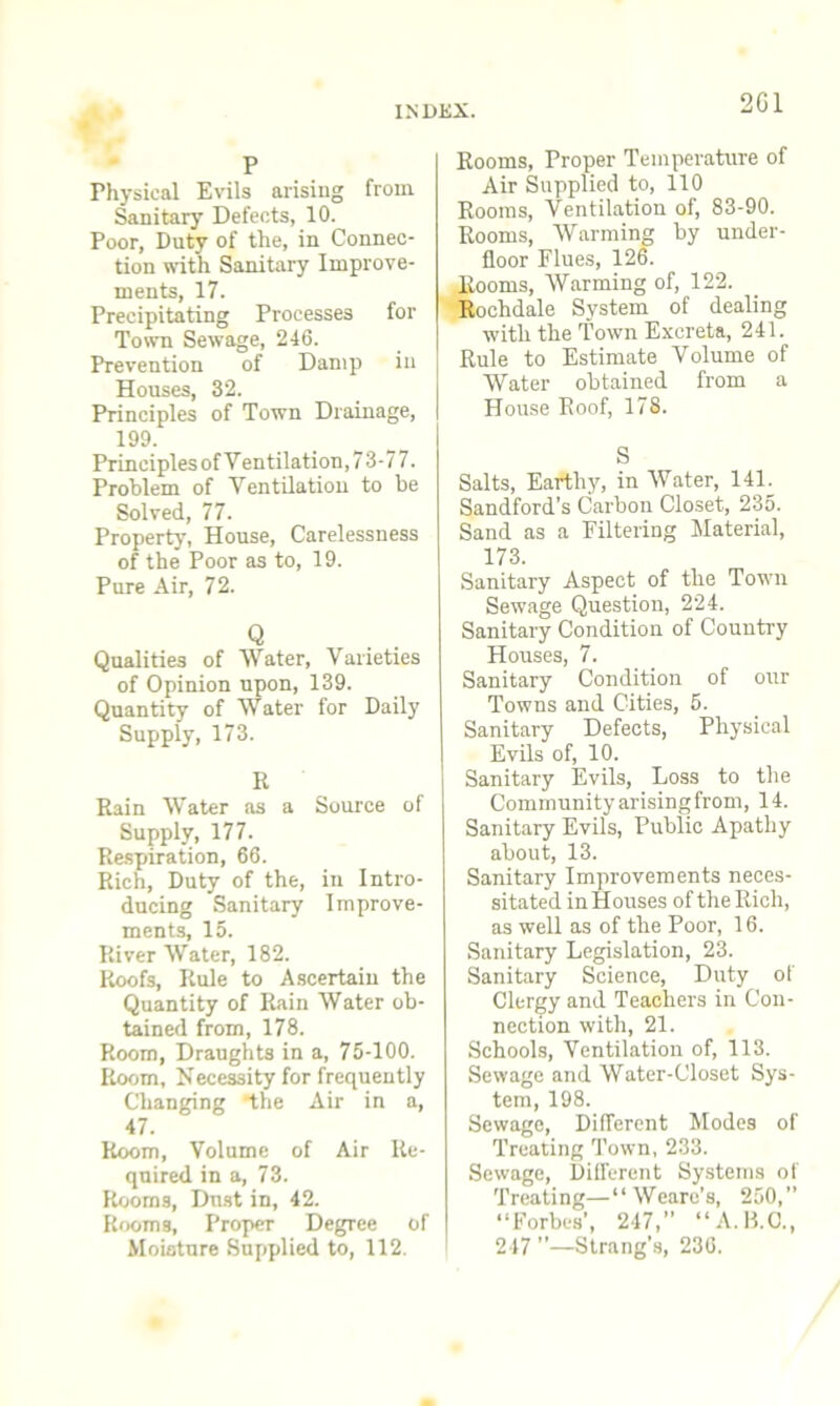 2G1 p Physical Evils arising from Sanitary Defects, 10. Poor, Duty of the, in Connec- tion with Sanitary Improve- ments, 17. Precipitating Processes for Town Sewage, 246. Prevention of Damp in Houses, 32. Principles of Town Drainage, 199. Principles of Ventilation, 73-77. Problem of Ventilation to be Solved, 77. Property, House, Carelessness of the Poor as to, 19. Pure Air, 72. Qualities of Water, Varieties of Opinion upon, 139. Quantity of Water for Daily Supply, 173. R Rain Water as a Source of Supply, 177. Respiration, 66. Rich, Duty of the, in Intro- ducing Sanitary Improve- ments, 15. River Water, 182. Roofs, Rule to Ascertain the Quantity of Rain Water ob- tained from, 178. Room, Draughts in a, 75-100. Room, Necessity for frequently Changing the Air in a, 47. Room, Volume of Air Re- quired in a, 73. Rooms, Dust in, 42. Rooms, Proper Degree of Moisture Supplied to, 112. Rooms, Proper Temperature of Air Supplied to, 110 Rooms, Ventilation of, 83-90. Rooms, Warming by under- floor Flues, 126. Rooms, Warming of, 122. Rochdale System of dealing with the Town Excreta, 241. Rule to Estimate Volume of Water obtained from a House Roof, 178. S Salts, Earthy, in Water, 141. Sandford's Carbon Closet, 235. Sand as a Filtering Material, 173. Sanitary Aspect of the Town Sewage Question, 224. Sanitary Condition of Country Houses, 7. Sanitary Condition of our Towns and Cities, 5. Sanitary Defects, P hysical Evils of, 10. Sanitary Evils, Loss to the Community arisingfrom, 14. Sanitary Evils, Public Apathy about, 13. Sanitary Improvements neces- sitated in Houses of the Rich, as well as of the Poor, 16. Sanitary Legislation, 23. Sanitary Science, Duty of Clergy and Teachers in Con- nection with, 21. Schools, Ventilation of, 113. Sewage and Water-Closet Sys- tem, 198. Sewage, Different Modes of Treating Town, 233. Sewage, Different Systems of Treating—“ Weare’s, 250,” “Forbes’, 247,” “A.B.O., 247 ”—Strang’s, 236.