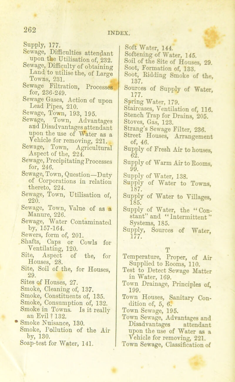 INDEX. Supply, 177. Sewage, Difficulties attendant upon the Utilisation of, 232. Sewage, Difficulty of obtaining Land to utilise the, of Large Towns, 231. Sewage Filtration, Process*! for, 236-249. Sewage Gases, Action of upon Lead Pipes, 210. Sewage, Town, 193, 195. Sewage, Town, Advantages and Disadvantages attendant upon the use of Water as a Vehicle for removing, 221.. Sewage, Town, Agricultural Aspect of the, 224. Sewage, Precipitating Processes for, 246. Sewage, Town, Question—Duty of Corporations in relation thereto, 224. Sewage, Town, Utilisation of, 220. Sewage, Town, Value of as a Manure, 226. Sewage, Water Contaminated by, 157-164. Sewers, form of, 201. Shafts, Caps or Cowls for Ventilating, 120. Site, Aspect of the, for Houses, 28. Site, Soil of the, for Houses, 29. Sites of Houses, 27. Smoke, Cleaning of, 137. Smoke, Constituents of, 135. Smoke, Consumption of, 132. Smoke in Towns, is it really an Evil ? 132. • Smoke Nuisance, 130. Smoke, Pollution of the Air by, 130. Soap-test for Water, 141. $ Soft Water, 144. Softening of Water, 145. Soil of the Site of Houses, 29. Soot, Formation of, 133. Soot, Ridding Smoke of the, 137. Sources of Supply of Water, 177. Spring Water, 179. Staircases, Ventilation of, 116. Stench Trap for Drains, 205. Stoves, Gas, 123. Strang’s Sewage Filter, 236. Street Houses, Arrangement of, 46. Supply of Fresh Air to houses. 62. Supply of Warm Air to Rooms, 99. Supply of Water, 138. Supply of Water to Towns. 187. Supply of Water to Villages, 185. Supply of Water, the “ Con- stant” and “ Intermittent ” Systems, 185. Supply, Sources of Water, 177. T Temperature, Proper, of Air Supplied to Rooms, 110. Test to Detect Sewage Matter in Water, 169. Town Drainage, Principles of 199. Town Houses, Sanitary Con- dition of, 5, 6' Town Sewage, 195. Town Sewage, Advantages and Disadvantages attendant upon the use of Water as a Vehicle for removing, 221. Town Sewage, Classification of