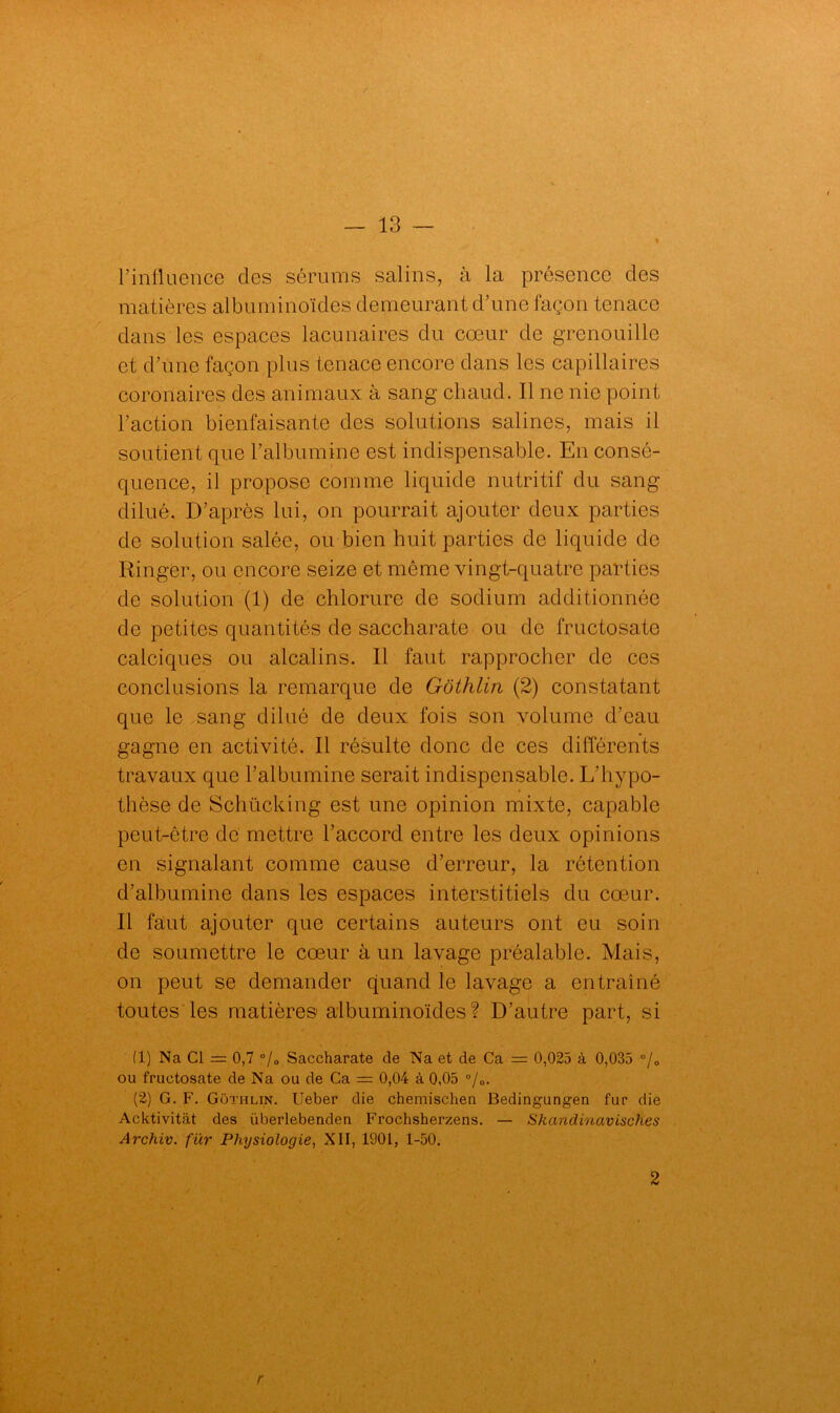 l’in fluence des sérums salins, à la présence des matières albuminoïdes demeurant d’une façon tenace dans les espaces lacunaires du cœur de grenouille et d’une façon plus tenace encore dans les capillaires coronaires des animaux à sang chaud. Il ne nie point l’action bienfaisante des solutions salines, mais il soutient que l’albumine est indispensable. En consé- quence, il propose comme liquide nutritif du sang dilué. D’après lui, on pourrait ajouter deux parties de solution salée, ou bien huit parties do liquide do Ringer, ou encore seize et même vingt-quatre parties de solution (1) de chlorure de sodium additionnée de petites quantités de saccharate ou de fructosato calciques ou alcalins. Il faut rapprocher de ces conclusions la remarque de Gôthlin (2) constatant que le sang dilué de deux fois son volume d’eau gagne en activité. Il résulte donc de ces différents travaux que l’albumine serait indispensable. L’hypo- thèse de Schücking est une opinion mixte, capable peut-être de mettre l’accord entre les deux opinions en signalant comme cause d’erreur, la rétention d’albumine dans les espaces interstitiels du cœur. Il faut ajouter que certains auteurs ont eu soin de soumettre le cœur à un lavage préalable. Mais, on peut se demander quand le lavage a entraîné toutes les matières albuminoïdes? D’autre part, si (1) Na Cl = 0,7 °/0 Saccharate de Na et de Ca — 0,025 à 0,035 °/0 ou fructosate de Na ou de Ca = 0,04 à 0,05 °/0. (2) G. F. Gothlin. Ueber die chemischen Bedingungen fur die Acktivitàt des überlebenden Frochsherzens. — Skandinavisches Archiv. für Physiologie, XII, 1901, 1-50. 2 r