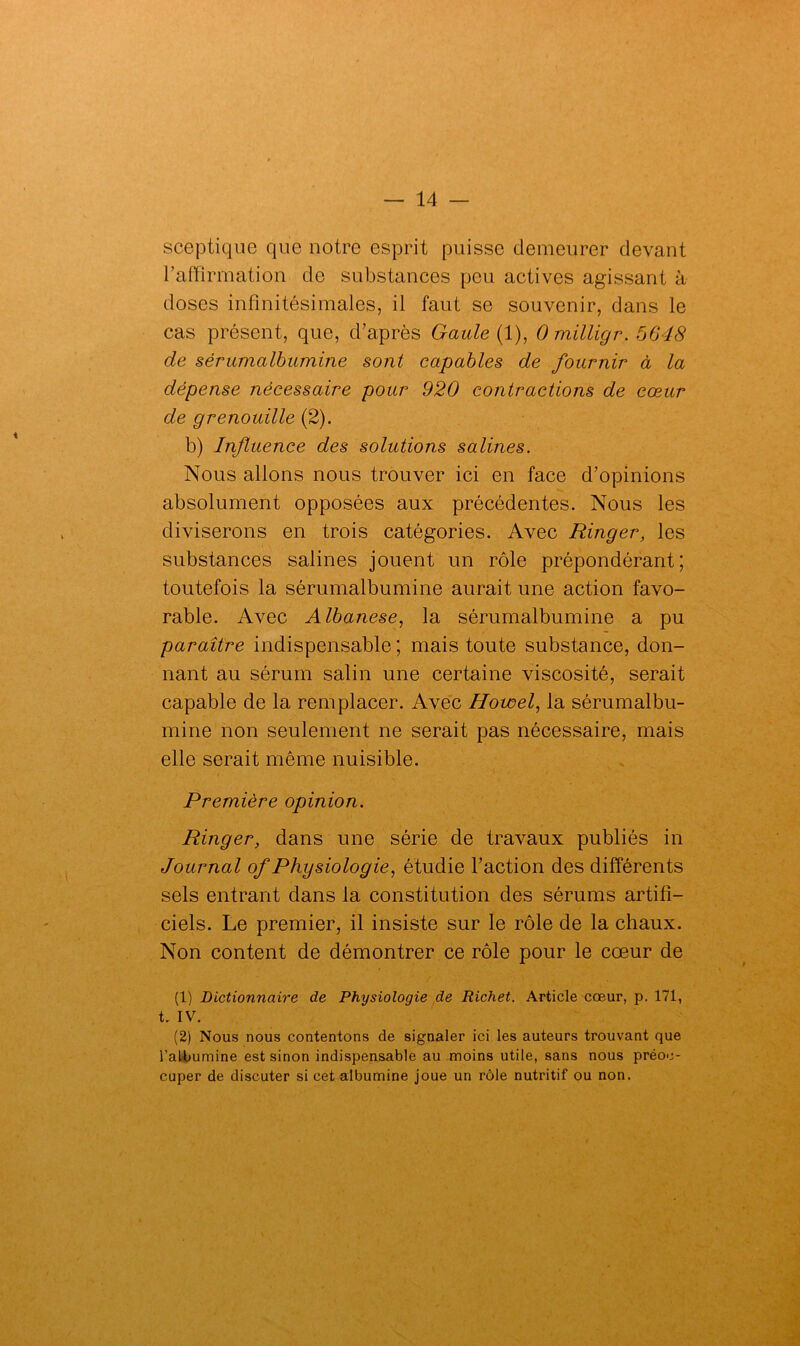 sceptique que notre esprit puisse demeurer devant l’affirmation de substances peu actives agissant à doses infinitésimales, il faut se souvenir, dans le cas présent, que, d’après Gaule (1), 0 milligr. 5648 de sérumalbumine sont capables de fournir à la dépense nécessaire pour 920 contractions de cœur de grenouille (2). b) Influence des solutions salines. Nous allons nous trouver ici en face d’opinions absolument opposées aux précédentes. Nous les diviserons en trois catégories. Avec Ringer, les substances salines jouent un rôle prépondérant; toutefois la sérumalbumine aurait une action favo- rable. Avec Albanese, la sérumalbumine a pu paraître indispensable ; mais toute substance, don- nant au sérum salin une certaine viscosité, serait capable de la remplacer. Avec Howel, la sérumalbu- mine non seulement ne serait pas nécessaire, mais elle serait même nuisible. Première opinion. Ringer, dans une série de travaux publiés in Journal of Physiologie, étudie l’action des différents sels entrant dans la constitution des sérums artifi- ciels. Le premier, il insiste sur le rôle de la chaux. Non content de démontrer ce rôle pour le cœur de (1) Dictionnaire de Physiologie de Richet. Article cœur, p. 171, t, IV. (2) Nous nous contentons de signaler ici les auteurs trouvant que l’albumine est sinon indispensable au moins utile, sans nous préoc- cuper de discuter si cet albumine joue un rôle nutritif ou non.