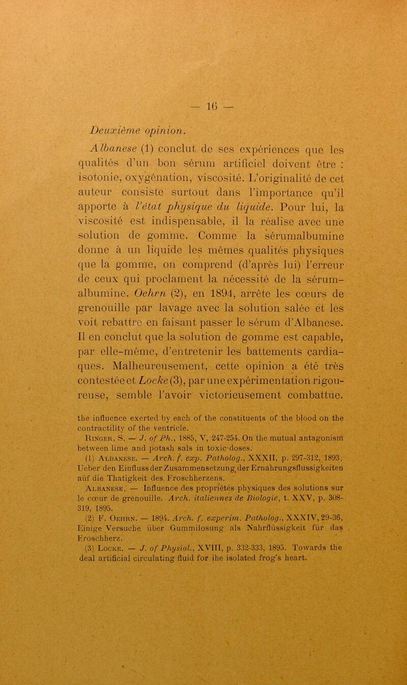 Deuxième opinion. Albanese (1) conclut de ses expériences que les qualités d’un bon sérum artificiel doivent être : isotonie, oxygénation, viscosité. L’originalité de cet auteur consiste surtout dans l’importance qu’il apporte à l’état physique du liquide. Pour lui, la viscosité est indispensable, il la réalise avec une solution de gomme. Comme 1a, sérumalbumine donne à un liquide les mêmes qualités physiques que la gomme, on comprend (d’après lui) l’erreur de ceux qui proclament la nécessité de la sérum- albumine. Oehrn (2), en 1894, arrête les cœurs de grenouille par lavage avec la solution salée et les voit rebattre en faisant passer le sérum d’Albanese. Il en conclut que la solution de gomme est capable, par elle-même, d’entretenir les battements cardia- ques. Malheureusement, cette opinion a été très contestée et Locke{3), par une expérimentation rigou- reuse, semble l’avoir victorieusement combattue. tbe influence exerted by each of the constituents of the blood on the contractility of the ventricle. Ringer, S. — J. of Ph., 1885, V, 247-254. On the mutual antagonism between lime and potash sais in toxic doses. (1) Albanese. — Arch. f. exp. Patholog., XXXII, p. 297-312, 1893. Ueber den Einflussder Zusammensetzung^der Ernahrungsflussigkeiten aüf die Thatigkeit des Froschherzens. Albanese. — Influence des propriétés physiques des solutions sur le cœur de grenouille. Arch. italiennes de Biologie, t. XXV, p. 308- 319, 1895. (2) F. Oeiirn. — 1894. Arch. f. experim. Patholog., XXXIV, 29-36, Einige Versuche über Gummilosung als Nahrflüssigkeit für das Froschherz. (3) Locke. — J. of Physiol., XVIII, p. 332-333, 1895. Towards the deal artificial circulating fluid for ihe isolated frog’s heart.