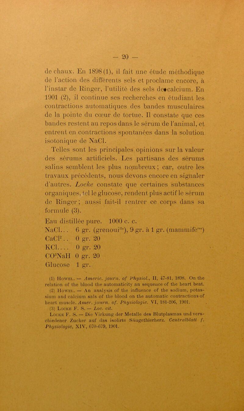 de chaux. En 1898(1), il fait une étude méthodique de l'action des différents sels et proclame encore, à l’instar de Ringer, l’utilité des sels detcalcium. En 1901 (2), il continue ses recherches en étudiant les contractions automatiques des bandes musculaires de la pointe du cœur de tortue. Il constate que ces bandes restent au repos dans le sérum de l’animal, et entrent en contractions spontanées dans la solution isotonique de NaCl. Telles sont les principales opinions sur la valeur des sérums artificiels. Les partisans des sérums salins semblent les plus nombreux ; car, outre les travaux précédents, nous devons encore en signaler d’autres. Locke constate que certaines substances % organiques, tel le glucose, rendent plus actif le sérum de Ringer; aussi fait-il rentrer ce corps dans sa formule (3). Eau distillée pure. 1000 c. c. NaCl.. . 6 gr. (grenoui110), 9 gr. à 1 gr. (mammifères) Cad2.. 0 gr. 20 KC1.... 0 gr. 20 C03NaH 0 gr. 20 Glucose 1 gr. (1) Howel. — Americ. journ. of Physiol., II, 47-81, 1898. On the relation of the blood the automaticity an sequeuce of the heart beat. (2) Howel. — An analysis of the influence of the sodium, potas- sium and calcium sais of the blood on the automatic contractions of heart muscle. Amer, journ. of. Physiologie. VI, 181-206, 1901. (3) Locke F. S. — Loc. cit. Locke F. S. — Die Virkung der Metalle des Blutplasmas undvers- chiedener Zucker auf das isolirte Saugethierherz. Centralblatt f. Physiologie, XIV, 670-679, 1901.