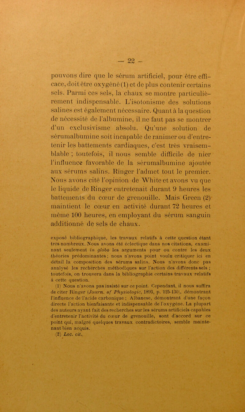 pouvons dire que le sérum artificiel, pour être effi- cace, doit être oxygéné (1) et de plus contenir certains sels. Parmi ces sels, la chaux se montre particuliè- rement indispensable. L’isotonisme des solutions salines est également nécessaire. Quant à la question de nécessité de l’albumine, il ne faut pas se montrer d’un exclusivisme absolu. Qu’une solution de sérumalbumine soit incapable de ranimer ou d’entre- tenir les battements cardiaques, c’est très vraisem- blable ; toutefois, il nous semble difficile de nier l’influence favorable de la sérumalbumine ajoutée aux sérums salins. Ringer l’admet tout le premier. Nous avons cité l’opinion de White et avons vu que le liquide de Ringer entretenait durant 9 heures les battements du cœur de grenouille. Mais Green (2) maintient le cœur en activité durant 72 heures et même 100 heures, en employant du sérum sanguin additionné de sels de chaux. exposé bibliographique, les travaux relatifs à cette question étant très nombreux. Nous avons été éclectique dans nos citations, exami- nant seulement in globo les arguments pour ou contre les deux théories prédominantes; nous n’avons point voulu critiquer ici en détail la composition des sérums salins. Nous n’avons donc pas analysé les recherches méthodiques sur l’action des différents sels ; toutefois, on trouvera dans la bibliographie certains travaux relatifs à cette question. (1) Nous n’avons pas insisté sur ce point. Cependant, il nous suffira de citer Ringer (Journ. of Physiologie, 1893, p. 125-130), démontrant l’influence de l’acide carbonique : Albanese, démontrant d’une façon directe l’action bienfaisante et indispensable de l’oxygène. La plupart des auteurs ayant fait des recherches sur les sérums artificiels capables d’entretenir l’activité du cœur de grenouille, sont d’accord sur ce point qui, malgré quelques travaux contradictoires, semble mainte- nant bien acquis. (2) Loc. cit. 9 ,