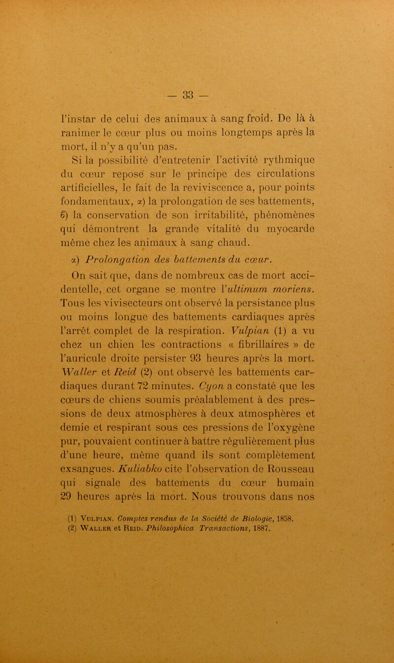 l’instar de celui des animaux à sang froid. De là à ranimer le cœur plus ou moins longtemps après la mort, il n’y a qu’un pas. Si la possibilité d’entretenir l’activité rythmique du cœur repose sur le principe des circulations artificielles, le fait de la reviviscence a, pour points fondamentaux, a) la prolongation de ses battements, 6) la conservation de son irritabilité, phénomènes qui démontrent la grande vitalité du myocarde même chez les animaux à sang chaud. a) Prolongation des battements du cœur. On sait que, dans de nombreux cas de mort acci- dentelle, cet organe se montre Yultimum moriens. Tous les vivisecteurs ont observé la persistance plus ou moins longue des battements cardiaques après l’arrêt complet de la respiration. Vulpian (1) a vu chez un chien les contractions « fibrillaires » de l’auricule droite persister 93 heures après la mort. Waller et Reicl (2) ont observé les battements car- diaques durant 72 minutes. Cyon a constaté que les cœurs de chiens soumis préalablement à des pres- sions de deux atmosphères à deux atmosphères et demie et respirant sous ces pressions de l’oxygène pur, pouvaient continuer à battre régulièrement plus d’une heure, même quand ils sont complètement exsangues. Kuliabko cite l’observation de Rousseau qui signale des battements du cœur humain 29 heures après la mort. Nous trouvons dans nos (1) Vulpian. Comptes rendus de la Société de Biologie, 1858. (2) Waller et Reid. Philosophica Transactions, 1887.